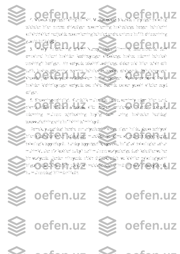 4. Maxsus tayyorgarlikning bo’lishi. Mutaxassislar 5 kursda o’qiyotgan psixolog
talabalar   bilan   portret   chizadigan   rassomlarning   boshqalarga   bergan   baholarini
solishtirishlari natijasida rassomlarning baholari ancha aniqroq bo’lib chiqqanining
guvohi bo’lishgan.
5 .   H issiy   holatlarning   ta’siri.   Nurrey   degan   olimning   tadqiqotlarida   turli
emosional   holatni   boshidan   kechirayotgan   shaxslarga   boshqa   odamni   baholash
topshirig’i   berilgan.   Bir   seriyada   tekshiriluvchilarga   elektr   toki   bilan   ta’sir   etib
turib,   boshqa   odamning   rasminn   baholashni   tavsiya   etishganda,   baholanayogan
shaxsda   johillikka   yaqin   sifatlar   ham   borligi   aytilgan.   Yaxshi   emosional   holat
boshdan   kichirilayotgan   seriyada   esa   o’sha   odamda   asosan   yaxshi   sifatlar   qayd
etilgan.
6.   Shaxsning   ochiqligi.   Kundalik   muloqotda   ochiq,   samimiy   odam   bilan   tund,
pismiq   odam   baholari   o’rtasida   sifat   farqlari   aniqlangan.   Bundan   tashqari,
odamning   muloqot   tajribasining   boyligi   ham   uning   boshqalar   haqidagi
tasavvurlarining aniq bo’lishini ta’minlaydi.
Demak,   yuqoridagi   barcha   qonuniyatlarni   hisobga   olgan   holda,   shaxs   tarbiyasi
bilan   shug’ullanish   uni   kelgusidagi   murakkab   va   xilma-xil   muloqot   jarayonlariga
psixologik tayyorlaydi. Bunday tayyorgarlik, ayniqsa, bo’lg’usi psixologlar uchun
muhimki, ular o’z kasblari tufayli turli muloqot vaziyatlariga duch keladilar va har
bir   vaziyatda   ulardan   nihoyatda   o’tkir   didlilik,   odob   va   kishilar   psixologiyasini
bilgan holda ularni to’g’ri tushunish malakasi talab qilindi. Bir so’z bilan aytganda,
bu muloqotdagi bilimdonlikdir.  