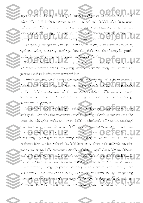 qaytarib turibdi. Bunday muloqat juda bemaza bo’lgan va siz ikkinchi marta o’sha
odam   bilan   iloji   boricha   rasman   salom   —   alikni   bajo   keltirib   o’tib   ketavergan
bo’lardingiz.   Ya’ni,   muloqot   faoliyati   shunday   shart-sharoitki,   unda   har   bir
shaxsning   individualligi,   betakrorligi,   bilimlar   va   tasavvurlarning   xilma-xilligi
namoyon bo’ladi va shunisi bilan u insoniyatni asrlar davomida o’ziga jalb etadi.
Har   qanday   faoliyatdan   zerikish,   charchash   mumkin,   faqat   odam   muloqotdan,
ayniqsa,   uning   norasmiy   samimiy,   bevosita   shaklidan   charchamaydi,   yaxshi
suhbatdoshlar doimo ma’naviy jihatdan rag’batlantiriladilar.
XXI   asr   bo’sag’asida   odamning   eng   tabiiy   bo’lgan   muloqotga   ehtiyoji,   uning
sirlaridan xabardor bo’lish va o’zgalarga samarali ta’sir eta olishga bo’lgan intilishi
yanada oshdi va buning qator sabablari bor.
Birinchidan,   industrial   jamiyatdan   axborotlar   jamiyatiga   o’tib   bormoqdamiz.
Axborotlarning ko’pligi aynan inson manfaatiga aloqador ma’lumotlarni saralash,
u   bilan   to’g’ri   munosabatda   bo’lishni   taqozo   etdi.  Axborot   XXI   asrda   eng   nodir
kapitalga aylanadi va bu o’z navbatida insonlarga zarur axborotlar uzatilishi tezligi
va tempini o’zgartiradi.
Ikkinchidan,   turli   kasb-faoliyat   sohasida   ishlayotgan   odamlar   guruhining
ko’payishi,   ular   o’rtasida   munosabatlar   va   aloqaning   dolzarbligi   axborotlar   tig’iz
sharoitda   oddiygina   muloqotni   emas,   balki   professional,   bilimdonlik   asosidagi
muloqotni   talab   qiladi.   Umuman,   XX1   asrning   korporasiyalar   asri   bo’ladi,   deb
bashorat   qilayotgan   iqtisodchilar   ham   bu   korporasiya   insonlarning   o’zaro   til
topishlariga   qaratilgan   malakalarning   rivojlangan,   mukammal   bo’lishi   haqida
gapirmoqdalar.   Undan   tashqari,   bu   kabi   korporativ   aloqa   ko’p   xollarda   bevosita
yuzma-yuz emas, balki zamonaviy texnik vositalar — uyali aloqa, fakslar, elektron
pochta, Internet kabilar yordamida aniq va lo’nda fikrlarni uzatishni nazarda tutadi.
Bu ham o’ziga xos muloqot malakalarining ataylab shakllantirilishini taqozo etadi.
Uchinchidan,   oxirgi   paytlarda   shunday   kasb-xunarlar   soni   ortdiki,   ular
sosionomik   guruh   kasblar   deb   atalib,   ularda   «odam-odam»   dialogi   faoliyatning
samarasini   belgilaydi.   Masalan,   pedagogik   faoliyat,   boshqaruv   tizimi,   turli   xil
xizmatlar   (servis),   marketing   va   boshqalar   shular   jumlasidandir.   Bunday 