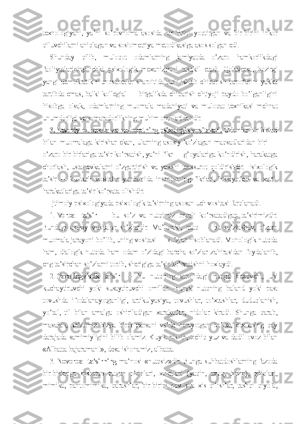 texnologiyani,   ya’ni   so’rovnoma   asosida   bir-birini   yoqtirgan   va   bir-birini   inkor
qiluvchilarni aniqlagan va sosiometriya metodikasiga asos solgan edi.
Shunday   qilib,   muloqot   odamlarning   jamiyatda   o’zaro   hamkorlikdagi
faoliyatlarining   ichki   psixologik   mexanizmini   tashkil   etadi.   Qolaversa,   hozirgi
yangi   demokratik   munosabatlar   sharoitida   turli   ishlab   chiqarish   qarorlarini   yakka
tartibda  emas,  balki   kollegial  —  birgalikda chiqarish  ehtiyoji  paydo  bo’lganligini
hisobga   olsak,   odamlarning   muomala   madaniyati   va   muloqat   texnikasi   mehnat
unumdorligi va samaradorlikning muhim omillaridandir.
3. Insoniy muomala va muloqotning psixologik vositalari.  Odamlar bir-birlari
bilan   muomalaga   kirishar   ekan,   ularning   asosiy   ko’zlagan   maqsadlaridan   biri   —
o’zaro bir-birlariga ta’sir ko’rsatish, ya’ni fikr — g’oyalariga ko’ndirish, harakatga
chorlash,   ustanovkalarni   o’zgartirish   va   yaxshi   taassurot   qoldirishdir.   Psixologik
ta’sir   —   bu   turli   vositalar   yordamida   insonlarning   fikrlari,   hissiyotlari   va   xatti-
harakatlariga ta’sir ko’rsata olishdir.
Ijtimoiy psixologiyada psixologik ta’sirning asosan uch vositasi farqlanadi.
1. Verbal   ta’sir   —   bu   so’z   va   nutqimiz   orqali   ko’rsatadigan   ta’sirimizdir.
Bundagi   asosiy   vositalar   so’zlardir.   Ma’lumki,   nutq   —   bu   so’zlashuv,   o’zaro
muomala jarayoni bo’lib, uning vositasi — so’zlar hisoblanadi. Monologik nutqda
ham,   dialogik   nutqda   ham   odam   o’zidagi   barcha   so’zlar   zahirasidan   foydalanib,
eng ta’sirchan so’zlarni topib, sherigiga ta’sir ko’rsatishni hoxlaydi.
2. Paralingvistik   ta’sir   —   bu   nutqning   atrofidagi   nutqni   bezovchi,   uni
kuchaytiruvchi   yoki   susaytiruvchi   omillar.   Bunga   nutqning   baland   yoki   past
tovushda   ifodalanayotganligi,   artikulyasiya,   tovushlar,   to’xtashlar,   duduqlanish,
yo’tal,   til   bilan   amalga   oshiriladigan   xarakatlar,   nidolar   kiradi.   Shunga   qarab,
masalan,   do’stimiz   bizga   biror   narsani   va’da   berayotgan   bo’lsa,   biz   uning   qay
darajada  samimiyligini   bilib  olamiz.  Kuyib-pishib,   ochiq  yuz  va  dadil  ovoz  bilan
«Albatta bajaraman!», desa ishonamiz, albatta.
3. Noverbal   ta’sirning   ma’nosi   «nutqsiz»dir.   Bunga   suhbatdoshlarning   fazoda
bir-birlariga   nisbatan   tutgan   o’rinlari,   xolatlari   (yaqin,   uzoq,   intim),   qiliqlari,
mimika,   pantomimika,   qarashlar,   bir-birini   bevosita   xis   qilishlar,   tashqi   qiyofa, 