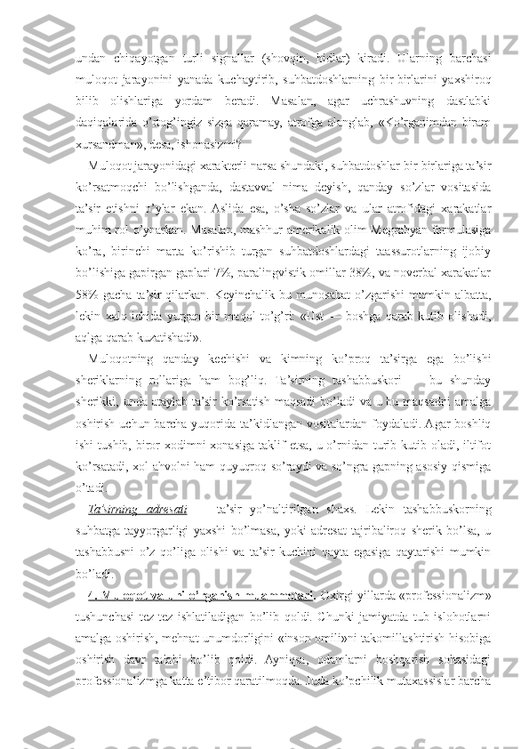 undan   chiqayotgan   turli   signallar   (shovqin,   hidlar)   kiradi.   Ularning   barchasi
muloqot   jarayonini   yanada   kuchaytirib,   suhbatdoshlarning   bir-birlarini   yaxshiroq
bilib   olishlariga   yordam   beradi.   Masalan,   agar   uchrashuvning   dastlabki
daqiqalarida   o’rtog’ingiz   sizga   qaramay,   atrofga   alanglab,   «Ko’rganimdan   biram
xursandman», desa, ishonasizmi?
Muloqot jarayonidagi xarakterli narsa shundaki, suhbatdoshlar bir-birlariga ta’sir
ko’rsatmoqchi   bo’lishganda,   dastavval   nima   deyish,   qanday   so’zlar   vositasida
ta’sir   etishni   o’ylar   ekan.  Aslida   esa,   o’sha   so’zlar   va   ular   atrofidagi   xarakatlar
muhim rol o’ynarkan. Masalan, mashhur amerikalik olim Megrabyan formulasiga
ko’ra,   birinchi   marta   ko’rishib   turgan   suhbatdoshlardagi   taassurotlarning   ijobiy
bo’lishiga gapirgan gaplari 7%, paralingvistik omillar 38%, va noverbal xarakatlar
58%   gacha   ta’sir   qilarkan.   Keyinchalik  bu   munosabat   o’zgarishi   mumkin   albatta,
lekin   xalq   ichida   yurgan   bir   maqol   to’g’ri:   «Ust   —   boshga   qarab   kutib   olishadi,
aqlga qarab kuzatishadi».
Muloqotning   qanday   kechishi   va   kimning   ko’proq   ta’sirga   ega   bo’lishi
sheriklarning   rollariga   ham   bog’liq.   Ta’sirning   tashabbuskori   —   bu   shunday
sherikki, unda ataylab ta’sir ko’rsatish maqsadi  bo’ladi va u bu maqsadni  amalga
oshirish uchun barcha yuqorida ta’kidlangan vositalardan foydaladi. Agar boshliq
ishi  tushib, biror  xodimni  xonasiga taklif  etsa, u o’rnidan  turib kutib oladi, iltifot
ko’rsatadi, xol-ahvolni ham quyuqroq so’raydi va so’ngra gapning asosiy qismiga
o’tadi.
Ta’sirning   adresati   —   ta’sir   yo’naltirilgan   shaxs.   Lekin   tashabbuskorning
suhbatga   tayyorgarligi   yaxshi   bo’lmasa,   yoki   adresat   tajribaliroq   sherik   bo’lsa,   u
tashabbusni   o’z   qo’liga   olishi   va   ta’sir   kuchini   qayta   egasiga   qaytarishi   mumkin
bo’ladi.
4. Muloqot va uni o’rganish muammolari . O xirgi yillarda «professionalizm»
tushunchasi   tez-tez   ishlatiladigan   bo’lib   qoldi.   Chunki   jamiyatda   tub   islohotlarni
amalga oshirish, mehnat unumdorligini «inson omili»ni takomillashtirish hisobiga
oshirish   davr   talabi   bo’lib   qoldi.   Ayniqsa,   odamlarni   boshqarish   sohasidagi
professionalizmga katta e’tibor qaratilmoqda. Juda ko’pchilik mutaxassislar barcha 