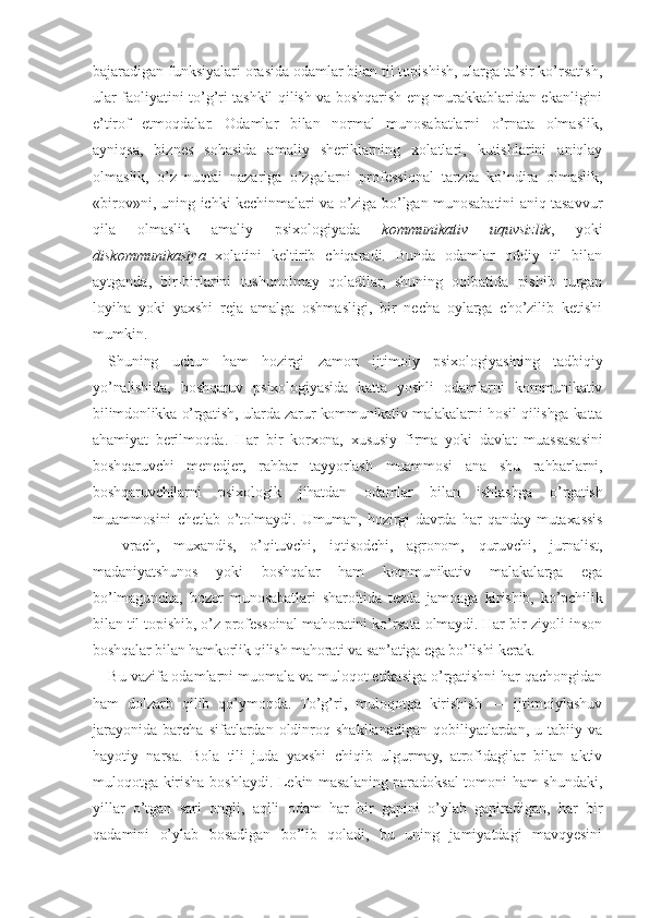 bajaradigan funksiyalari orasida odamlar bilan til topishish, ularga ta’sir ko’rsatish,
ular faoliyatini to’g’ri tashkil qilish va boshqarish eng murakkablaridan ekanligini
e’tirof   etmoqdalar.   Odamlar   bilan   normal   munosabatlarni   o’rnata   olmaslik,
ayniqsa,   biznes   sohasida   amaliy   sheriklarning   xolatlari,   kutishlarini   aniqlay
olmaslik,   o’z   nuqtai   nazariga   o’zgalarni   professional   tarzda   ko’ndira   olmaslik,
«birov»ni, uning ichki kechinmalari va o’ziga bo’lgan munosabatini aniq tasavvur
qila   olmaslik   amaliy   psixologiyada   kommunikativ   uquvsizlik ,   yoki
diskommunikasiya   xolatini   keltirib   chiqaradi.   Bunda   odamlar   oddiy   til   bilan
aytganda,   bir-birlarini   tushunolmay   qoladilar,   shuning   oqibatida   pishib   turgan
loyiha   yoki   yaxshi   reja   amalga   oshmasligi,   bir   necha   oylarga   cho’zilib   ketishi
mumkin.
Shuning   uchun   ham   hozirgi   zamon   ijtimoiy   psixologiyasining   tadbiqiy
yo’nalishida,   boshqaruv   psixologiyasida   katta   yoshli   odamlarni   kommunikativ
bilimdonlikka o’rgatish, ularda zarur kommunikativ malakalarni hosil qilishga katta
ahamiyat   berilmoqda.   Har   bir   korxona,   xususiy   firma   yoki   davlat   muassasasini
boshqaruvchi   menedjer,   rahbar   tayyorlash   muammosi   ana   shu   rahbarlarni,
boshqaruvchilarni   psixologik   jihatdan   odamlar   bilan   ishlashga   o’rgatish
muammosini   chetlab   o’tolmaydi.   Umuman,   hozirgi   davrda   har   qanday   mutaxassis
—   vrach,   muxandis,   o’qituvchi,   iqtisodchi,   agronom,   quruvchi,   jurnalist,
madaniyatshunos   yoki   boshqalar   ham   kommunikativ   malakalarga   ega
bo’lmaguncha,   bozor   munosabatlari   sharoitida   tezda   jamoaga   kirishib,   ko’pchilik
bilan til topishib, o’z professoinal mahoratini ko’rsata olmaydi. Har bir ziyoli inson
boshqalar bilan hamkorlik qilish mahorati va san’atiga ega bo’lishi kerak.
Bu vazifa odamlarni muomala va muloqot etikasiga o’rgatishni har qachongidan
ham   dolzarb   qilib   qo’ymoqda.   To’g’ri,   muloqotga   kirishish   —   ijtimoiylashuv
jarayonida   barcha   sifatlardan  oldinroq  shakllanadigan   qobiliyatlardan,   u  tabiiy   va
hayotiy   narsa.   Bola   tili   juda   yaxshi   chiqib   ulgurmay,   atrofidagilar   bilan   aktiv
muloqotga kirisha boshlaydi. Lekin masalaning paradoksal tomoni ham shundaki,
yillar   o’tgan   sari   ongli,   aqlli   odam   har   bir   gapini   o’ylab   gapiradigan,   har   bir
qadamini   o’ylab   bosadigan   bo’lib   qoladi,   bu   uning   jamiyatdagi   mavqyesini 