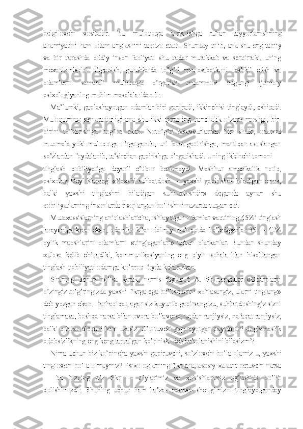 belgilovchi   vositadir.   Bu   muloqotga   kirishishga   ruhan   tayyorlanishning
ahamiyatini ham odam anglashini  taqozo etadi. Shunday qilib, ana shu eng tabiiy
va   bir   qarashda   oddiy   inson   faoliyati   shu   qadar   murakkab   va   serqirraki,   uning
mexanizmlarini   o’rganish,   guruhlarda   to’g’ri   munosabatlarni   tashkil   etish   va
odamlarni   samarali   muloqatga   o’rgatish   muammosi   bugungi   ijtimoiy
psixologiyaning muhim masalalaridandir.
Ma’lumki,   gaplashayotgan   odamlar   biri   gapiradi,   ikkinchisi   tinglaydi,   eshitadi.
Muloqotning   samaradorligi   ana   shu   ikki   qirraning   qanchalik   o’zaro   mosligi,   bir-
birini   to’ldirishiga   bog’liq   ekan.   Noto’g’ri   tasavvurlardan   biri   shuki,   odamni
muomala yoki  muloqotga o’rgatganda,  uni  faqat  gapirishga,  mantiqan asoslangan
so’zlardan foydalanib, ta’sirchan gapirishga o’rgatishadi. Uning ikkinchi tomoni —
tinglash   qobiliyatiga   deyarli   e’tibor   berilmaydi.   Mashhur   amerikalik   notiq,
psixolog   Deyl   Karnegi   «Yaxshi   suhbatdosh   —   yaxshi   gapirishni   biladigan   emas,
balki   yaxshi   tinglashni   biladigan   suhbatdoshdir»   deganda   aynan   shu
qobiliyatlarning insonlarda rivojlangan bo’lishini nazarda tutgan edi.
Mutaxassislarning aniqlashlaricha, ishlayotgan odamlar vaqtining 45%i tinglash
jarayoniga  ketar  ekan, odamlar  bilan  doimiy muloqotda bo’ladiganlar  35 — 40%
oylik   maoshlarini   odamlarni   «tinglaganlari»   uchun   olarkanlar.   Bundan   shunday
xulosa   kelib   chiqadiki,   kommunikasiyaning   eng   qiyin   sohalaridan   hisoblangan
tinglash qobiliyati odamga ko’proq foyda keltirarkan.
Shuning   uchun   bo’lsa   kerak,   nemis   faylasufi   A.   Shopengauer   «Odamlarni
o’zingiz to’g’ringizda yaxshi fikrga ega bo’lishlarini xohlasangiz, ularni tinglang»
deb yozgan ekan. Darhaqiqat, agar siz kuyunib gapirsangizu, suhbatdoshingiz sizni
tinglamasa, boshqa narsa bilan ovora bo’laversa, undan ranjiysiz, nafaqat ranjiysiz,
balki u bilan aloqani ham uzasiz. O’qituvchi gapirayotgan paytda uni tinglamaslik
odobsizlikning eng keng tarqalgan ko’rinishi deb baholanishini bilasizmi?
Nima uchun biz ko’pincha yaxshi gapiruvchi, so’zlovchi bo’la olamiz-u, yaxshi
tinglovchi bo’la olmaymiz? Psixologlarning fikricha, asosiy xalaqit beruvchi narsa
—   bu   bizning   o’z   fikr   —   o’ylarimiz   va   xohishlarimiz   og’ushida   bo’lib
qolishimizdir.   Shuning   uchun   ham   ba’zan   rasman   sherigimizni   tinglayotganday 