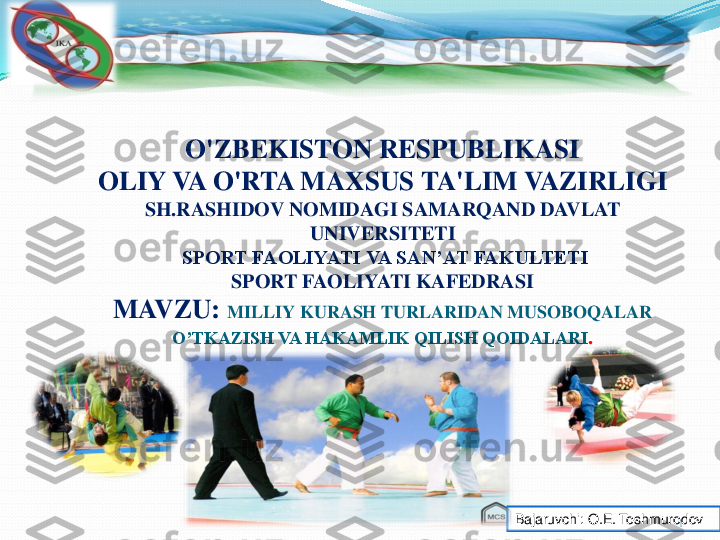 1	
O'ZBEKISTON RESPUBLIKASI	
OLIY VA O'RTA MAXSUS TA'LIM VAZIRLIGI	
SH.RASHIDOV NOMIDAGI SAMARQAND DAVLAT 	
UNIVERSITETI 	
SPORT FAOLIYATI VA SAN’AT FAKULTETI	
SPORT FAOLIYATI KAFEDRASI	
MAVZU:	MILLIY	KURASH 	TURLARIDAN MUSOBOQALAR 	
O’TKAZISH VA HAKAMLIK QILISH QOIDALARI	.	
Bajaruvchi	: O.E. 	Toshmurodov 