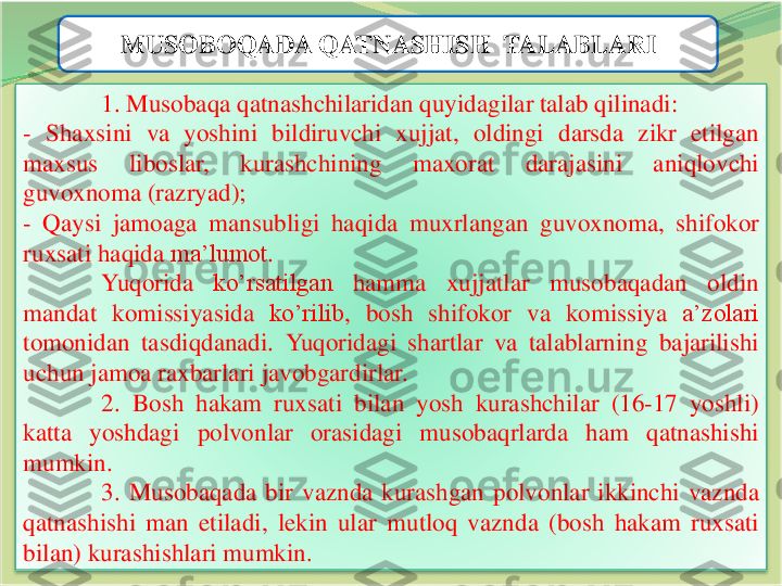 10	
MUSOBOQADA QATNASHISH  TALABLARI	
1	.	Musobaqa	qatnashchilaridan	quyidagilar	talab	qilinadi	:	
-	Shaxsini	va	yoshini	bildiruvchi	xujjat	,	oldingi	darsda	zikr	etilgan	
maxsus	liboslar	,	kurashchining	maxorat	darajasini	aniqlovchi	
guvoxnoma	(razryad	);	
-	Qaysi	jamoaga	mansubligi	haqida	muxrlangan	guvoxnoma	,	shifokor	
ruxsati	haqida	ma’lumot	.	
Yuqorida	ko’rsatilgan	hamma	xujjatlar	musobaqadan	oldin	
mandat	komissiyasida	ko’rilib	,	bosh	shifokor	va	komissiya	a’zolari	
tomonidan	tasdiqdanadi	.	Yuqoridagi	shartlar	va	talablarning	bajarilishi	
uchun	jamoa	raxbarlari	javobgardirlar	.	
2	.	Bosh	hakam	ruxsati	bilan	yosh	kurashchilar	(16	-17	yoshli	)	
katta	yoshdagi	polvonlar	orasidagi	musobaqrlarda	ham	qatnashishi	
mumkin	.
3	.	Musobaqada	bir	vaznda	kurashgan	polvonlar	ikkinchi	vaznda	
qatnashishi	man	etiladi	,	lekin	ular	mutloq	vaznda	(bosh	hakam	ruxsati	
bilan	)	kurashishlari	mumkin	. 