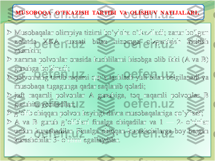 11	
MUSOBOQA   O’TKAZISH  TARTIBI  VA  OLISHUV  NATIJALARI	.	
➢	Musobaqalar	olimpiya	tizimi	bo’yicha	o’tkaziladi	;	zarur	bo’lgan	
xolatda	XKA	ruxsati	bilan	nizomga	o’zgartirish	kiritish	
mumkin	;	
➢	xamma	polvonlar	orasida	kuchlilarni	hisobga	olib	ikki	(A	va	B)	
guruhga	bo’linadi	;	
➢	polvonning	tartib	raqami	qur’a	tashlash	yuli	bilan	belgilanadi	va	
musobaqa	tugagunga	qadar	saqlanib	qoladi	;	
➢	juft	raqamli	polvonlar	A	guruhiga	,	toq	raqamli	polvonlar	B	
guruhita	yoziladilar	;	
➢	g’olib	chiqqan	polvon	keyingi	davra	musobaqalariga	qo’yiladi	;	
➢	A	va	B	guruh	g’oliblari	finalga	chiqadilar	va	1	—	2	-	o’rinlar	
uchun	kurashadilar	.	Finalga	chiqqan	kurashchilarga	boy	bergan	
kurashchilar	3	-	o’rinni	egallaydilar	. 