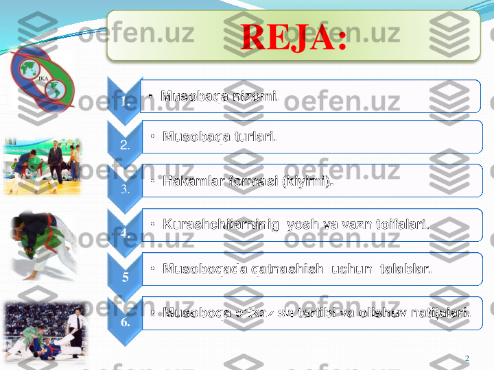 1.	•	Musobaqa	nizomi	.	
2.	
•	Musobaqa	turlari	.	
3.	
•	Hakamlar	formasi	(kiyimi	).	
4	.	
•	Kurashchilarninig	yosh	va	vazn	toifalar	i.	
5	
•	Musoboqada	qatnashish	uchun	talablar	.	
6.	
•	Musoboqa	o’tkazish	tartibi	va	olishuv	natijalari	.
2	
REJA: 