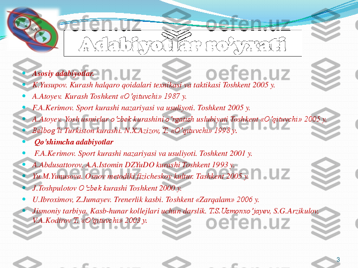 	Asosiy	adabiyotlar	.	
	K.Yusupov	. Kurash	halqaro	qoidalari	texnikasi	va	taktikasi	Toshkent	2005	y.	
	A.Atoyev	. Kurash	Toshkent	«O’qituvchi	» 1987	y.	
	F.A.Kerimov	. Sport 	kurashi	nazariyasi	va	usuliyoti	. Toshkent	2005	y.	
	A.Atoyev	. Yosh	usmirlar	o’zbek	kurashini	o’rgatish	uslubiyati	Toshkent	«O’qituvchi	» 2005	y.	
	Belbog’li	Turkiston	kurashi	. N.X.Azizov	, T. «	O’qituvchi	» 1998 y.	
	Qo’shimcha	adabiyotlar	
	F.A.Kerimov	. Sport 	kurashi	nazariyasi	va	usuliyoti	. Toshkent	2001	y.	
	A.Abdusattorov	, A.A.Istomin	DZYuDO	kurashi	Toshkent 1993 y.	
	Yu.M.Yunusova	. Osnov	metodiki	fizicheskoy	kultur	. Tashkent	2005	y.	
	J.Toshpulotov	O’zbek	kurashi	Toshkent 2000 y.	
	U.Ibroximov	, Z.Jumayev	. Trenerlik	kasbi	. Toshkent	«Zarqalam	» 2006	y.	
	Jismoniy	tarbiya	. Kasb	-hunar	kollejlari	uchun	darslik	. T.S.Usmonxo’jayev	, S.G.Arzikulov	, 	
V.A.Kodirov	T. «	O’qituvchi	» 2003 y.	
3	
Adabiyotlar	ro’yxati 