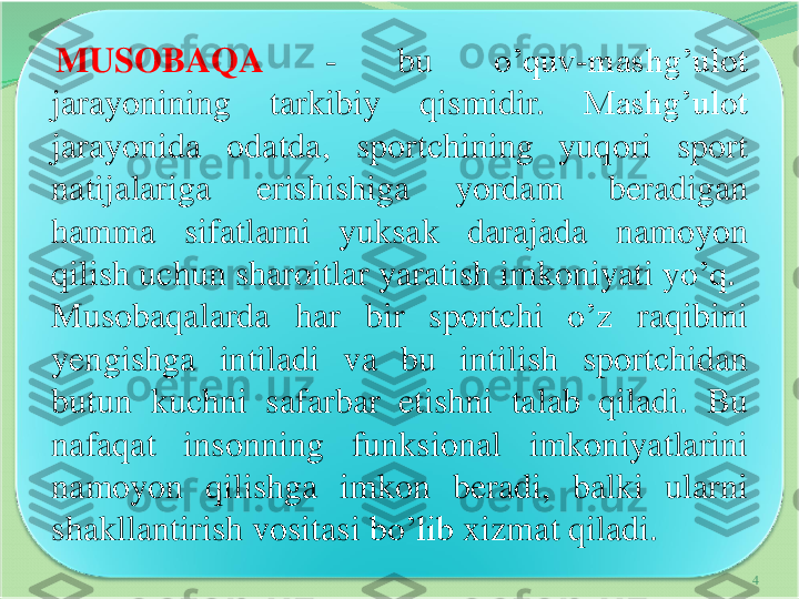 4	
MUSOBAQA	-	bu	o’quv	-	mashg’ulot	
jarayonining	tarkibiy	qismidir	.	Mashg’ulot	
jarayonida	odatda	,	sportchining	yuqori	sport	
natijalariga	erishishiga	yordam	beradigan	
hamma	sifatlarni	yuksak	darajada	namoyon	
qilish	uchun	sharoitlar	yaratish	imkoniyati	yo’q	.	
Musobaqalarda	har	bir	sportchi	o’z	raqibini	
yengishga	intiladi	va	bu	intilish	sportchidan	
butun	kuchni	safarbar	etishni	talab	qiladi	.	Bu	
nafaqat	insonning	funksional	imkoniyatlarini	
namoyon	qilishga	imkon	beradi	,	balki	ularni	
shakllantirish	vositasi	bo’lib	xizmat	qiladi	. 