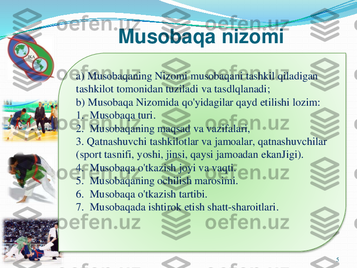 Musobaqa	nizomi	
5	
a) 	Musobaqaning	Nizomi	musobaqani	tashkil	qiladigan	
tashkilot	tomonidan	tuziladi	va	tasdlqlanadi	;	
b) 	Musobaqa	Nizomida	qo'yidagilar	qayd	etilishi	lozim	:	
1.  	Musobaqa	turi	.	
2.  	Musobaqaning	maqsad	va	vazifalari	,	
3. 	Qatnashuvchi	tashkilotlar	va	jamoalar	, 	qatnashuvchilar	
(sport 	tasnifi	, 	yoshi	, 	jinsi	, 	qaysi	jamoadan	ekanJigi	).	
4.  	Musobaqa	o'tkazish	joyi	va	vaqti	.	
5.  	Musobaqaning	ochilish	marosimi	.	
6.  	Musobaqa	o'tkazish	tartibi	.	
7.  	Musobaqada	ishtirok	etish	shatt	-sharoitlari	. 