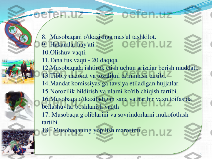 6	
8.  	Musobaqani	o'tkazishga	mas'ul	tashkilot	.	
9.  	Hakamlar	hay'ati	.	
10.Olishuv 	vaqti	.	
11.Tanalfus 	vaqti	-	20 	daqiqa	.	
12.Musobaqada 	ishtirok	etish	uchun	arizaiar	berish	muddati	.	
13.Tibbiy 	nazorat	va	tozalikni	ta'minlash	tartibi	.	
14.Mandat 	komissiyasiga	tavsiya	etiladigan	hujjatlar	.	
15.Norozilik 	bildirish	va	ularni	ko'rib	chiqish	tartibi	.	
16.Musobaqa 	o'tkaziladigan	sana	va	har	bir	vazn	toifasida	
bellashuvlar	boshlanish	vaqth	
17. 	Musobaqa	g'oliblarini	va	sovrindorlarni	mukofotlash	
tartibi	.	
18.  	Musobaqaning	yopilish	marosimi	. 