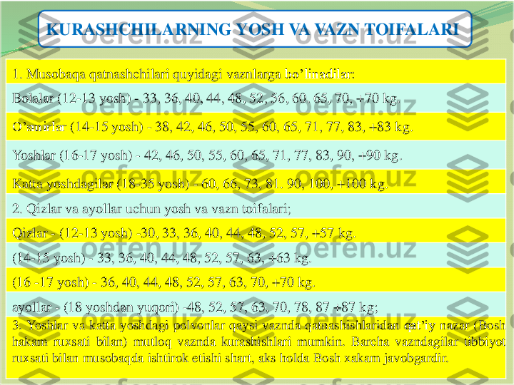 9	
KURASHCHILARNING YOSH VA VAZN TOIFALARI	
1. 	Musobaqa	qatnashchilari	quyidagi	vaznlarga	bo’linadilar	:	
Bolalar	(12	-13 	yosh	) 	-	33, 36, 40, 44, 48, 52, 56, 60. 65, 70, +70 	kg	.	
O’smirlar	(14	-15 	yosh	) 	-	38, 42, 46, 50, 55, 60, 65, 71, 77, 83, +83 	kg	.	
Yoshlar	(16	-17 	yosh	) 	-	42, 46, 50, 55, 60, 65, 71, 77, 83, 90, +90 	kg	.	
Katta	yoshdagilar	(18	-35 	yosh	) 	-	60, 66, 73, 81. 90, 100, +100 	kg	.	
2. 	Qizlar	va	ayollar	uchun	yosh	va	vazn	toifalari	;	
Qizlar	-	(12	-13 	yosh	) 	-30, 33, 36, 40, 44, 48, 52, 57, +57 	kg	.	
(14	-15 	yosh	) 	-	33, 36, 40, 44, 48, 52, 57, 63, +63 	kg	.	
(16 	-17 	yosh	) 	-	36, 40, 44, 48, 52, 57, 63, 70, +70 	kg	.	
ayollar	-	(18 	yoshdan	yuqori	) 	-48, 52, 57, 63, 70, 78, 87 +87 	kg	;	
3.	Yoshlar	va	katta	yoshdagi	polvonlar	qaysi	vaznda	qatnashishlaridan	qat’iy	nazar	(Bosh	
hakam	ruxsati	bilan	)	mutloq	vaznda	kurashishlari	mumkin	.	Barcha	vazndagilar	tibbiyot	
ruxsati	bilan	musobaqda	ishtirok	etishi	shart	,aks	holda	Bosh	xakam	javobgardir	. 