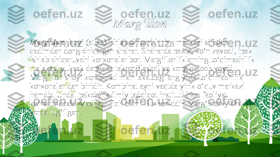 Marg‘ilon
•
Marg‘ilon  shoyi (atlas) ishlab chiqarishning markazi sifatida 
qadimdan dong chiqargan shahar. Shaharda paxta, ko‘n zavodi, ipak 
ishlab chiqaruvchi korxonalar bor. Marg‘ilonliklarning to‘qimachilik 
malakasi yuksak darajada takomillashdi va keng quloch yoydi. 
Marg‘ilon shoyi kombinati mamlakatdagi eng yirik to‘qimachilik 
korxonalaridan biridir. Kombinat ayni vaqtda yirik o‘quv markazi 
hamdir. Unda Ipakchilik ilmiy tadqiqot instituti ham faoliyat 
ko‘rsatmoqda. Mashhur fiqh olimi Burhoniddin Marg‘inoniy shu 
yerda tug‘ilgan. 