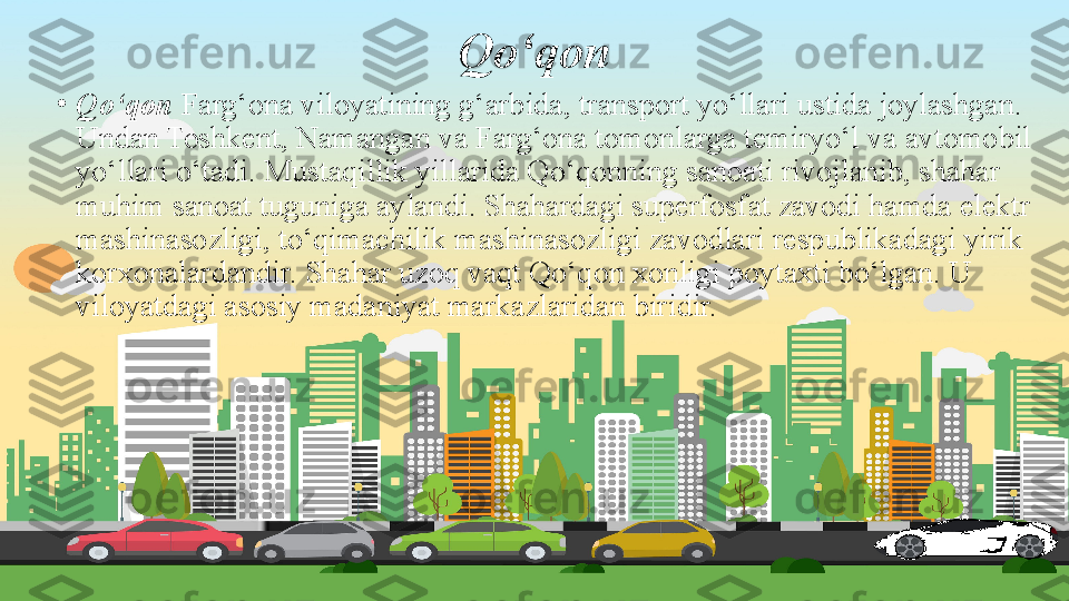 Qo‘qon
•
Qo‘qon  Farg‘ona viloyatining g‘arbida, transport yo‘llari ustida joylashgan. 
Undan Toshkent, Namangan va Farg‘ona tomonlarga temiryo‘l va avtomobil 
yo‘llari o‘tadi. Mustaqillik yillarida Qo‘qonning sanoati rivojlanib, shahar 
muhim sanoat tuguniga aylandi. Shahardagi superfosfat zavodi hamda elektr 
mashinasozligi, to‘qimachilik mashinasozligi zavodlari respublikadagi yirik 
korxonalardandir. Shahar uzoq vaqt Qo‘qon xonligi poytaxti bo‘lgan. U 
viloyatdagi asosiy madaniyat markazlaridan biridir. 