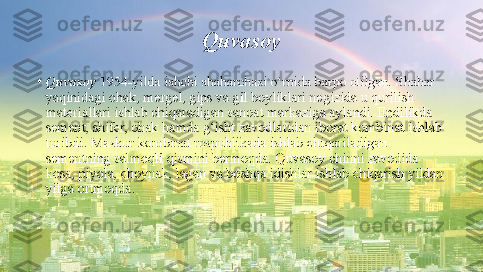 Quvasoy
•
Quvasoy  1954-yilda ishchi shaharchasi o‘rnida barpo etilgan. Shahar 
yaqinidagi ohak, mergel, gips va gil boyliklari negizida u qurilish 
materiallari ishlab chiqaradigan sanoat markaziga aylandi. Endilikda 
sement, shifer, ohak hamda g‘isht zavodlaridan iborat kombinat ishlab 
turibdi. Mazkur kombinat respublikada ishlab chiqariladigan 
sementning salmoqli qismini bermoqda. Quvasoy chinni zavodida 
kosa, piyola, choynak, lagan va boshqa idishlar ishlab chiqarish yildan 
yilga ortmoqda. 