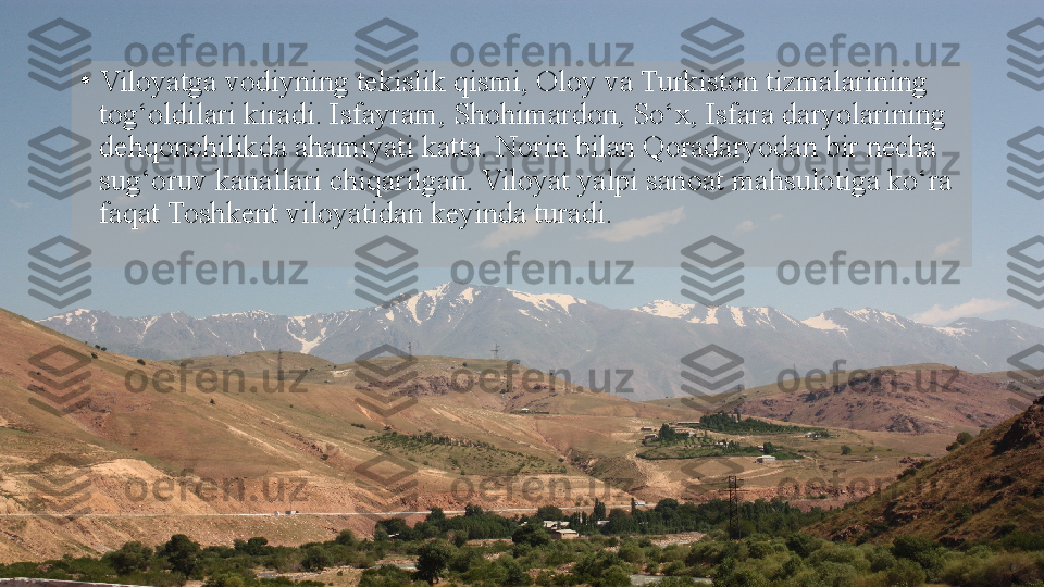 •
Viloyatga vodiyning tekislik qismi, Oloy va Turkiston tizmalarining 
tog‘oldilari kiradi. Isfayram, Shohimardon, So‘x, Isfara daryolarining 
dehqonchilikda ahamiyati katta. Norin bilan Qoradaryodan bir necha 
sug‘oruv kanallari chiqarilgan. Viloyat yalpi sanoat mahsulotiga ko‘ra 
faqat Toshkent viloyatidan keyinda turadi.  