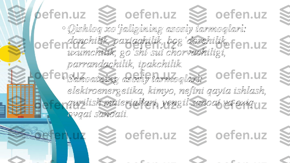 •
Qishloq xo‘jaligining asosiy tarmoqlari:  
donchilik, paxtachilik, bog‘dorchilik, 
uzumchilik, go‘sht-sut chorvachiligi, 
parrandachilik, ipakchilik. 
•
Sanoatning asosiy tarmoqlari:  
elektroenergetika, kimyo, neftni qayta ishlash, 
qurilish materiallari, yengil sanoat va oziq-
ovqat sanoati. 