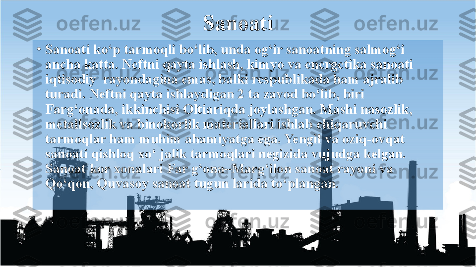 Sanoati
•
Sanoati ko‘p tarmoqli bo‘lib, unda og‘ir sanoatning salmog‘i 
ancha katta. Neftni qayta ishlash, kimyo va energetika sanoati 
iqtisodiy  rayondagina emas, balki respublikada ham ajralib 
turadi. Neftni qayta ishlaydigan 2 ta zavod bo‘lib, biri 
Farg‘onada, ikkinchisi Oltiariqda joylashgan. Mashi nasozlik, 
metallsozlik va binokorlik materiallari ishlab chiqaruvchi 
tarmoqlar ham muhim ahamiyatga ega. Yengil va oziq-ovqat 
sanoati qishloq xo‘ jalik tarmoqlari negizida vujudga kelgan. 
Sanoat kor xonalari Far g‘ona–Marg‘ilon sanoat rayoni va 
Qo‘qon, Quvasoy sanoat tugun larida to‘plangan.  