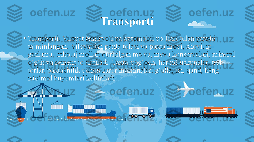 Transporti
•
Transporti. Viloyat temiryo‘l va avtomobil yo‘llari bilan yaxshi 
ta’minlangan. Viloyatdan paxta tolasi va paxta moyi, shoyi, ip-
gazlama, trikotaj mollar, quritilgan me va, meva konservalari, mineral 
o‘g‘it va sement jo‘natiladi. Taxta-yog‘och, har xil uskunalar, trak 
torlar, paxtachilik uchun zarur mashinalar, g‘alla, un, qand, keng 
iste’mol buyumlari keltiriladi. 