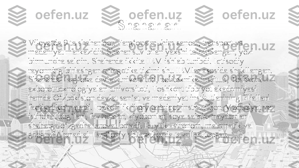 Shaharlari
•
Viloyatda 9 ta shahar bor. Farg‘ona muhim sanoat, transport va 
madaniyat markazidir. Shahar suv bilan yaxshi ta’minlangan, yozi 
birmuncha salqin. Shaharda ikkita IEM ishlab turibdi. Iqtisodiy 
rayonning birlashgan energetika tizimi shu IEMlar asosida shakllangan. 
Shaharda Farg‘ona davlat universiteti, politexnika instituti, Toshkent 
axborot texnologiyalari universiteti, Toshkent tibbiyot akademiyasi 
hamda O‘zbekiston davlat san’at va madaniyat institutlarining filiallari 
faoliyat ko‘rsatadi. Ipakchilik ilmiy tadqiqot instituti bor. Madaniyat va 
istirohat bog‘lari, favvoralar, xiyobonlar, soya-salqin maydonlar 
shaharga o‘zgacha tarovat beradi. Buyuk astronom, matematik va 
geograf Ahmad al-Farg‘oniy shu makonda tavallud topgan. 