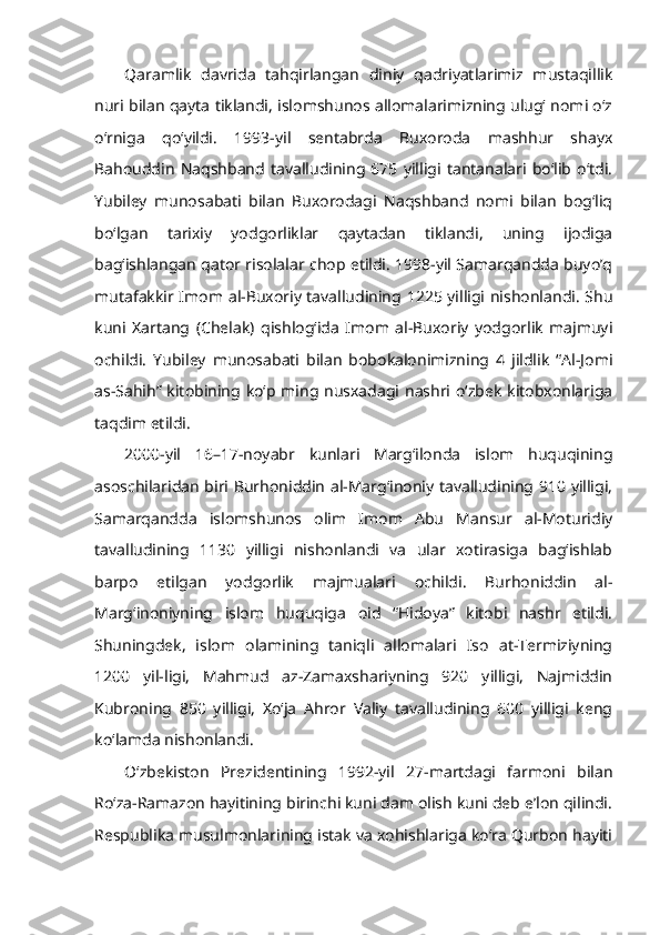 Qaramlik   davrida   tahqirlangan   diniy   qadriyatlarimiz   mustaqillik
nuri bilan qayta tiklandi, islomshunos allomalarimizning ulug‘ nomi o‘z
o‘rniga   qo‘yildi.   1993-yil   sentabrda   Buxoroda   mashhur   shayx
Bahouddin   Naqshband   tavalludining   675   yilligi   tantanalari   bo‘lib   o‘tdi.
Yubiley   munosabati   bilan   Buxorodagi   Naqshband   nomi   bilan   bog‘liq
bo‘lgan   tarixiy   yodgorliklar   qaytadan   tiklandi,   uning   ijodiga
bag‘ishlangan qator risolalar chop etildi. 1998-yil Samarqandda buyo’q
mutafakkir Imom al-Buxoriy tavalludining 1225 yilligi nishonlandi. Shu
kuni   Xartang   (Chelak)   qishlog‘ida   Imom   al-Buxoriy   yodgorlik   majmuyi
ochildi.   Yubiley   munosabati   bilan   bobokalonimizning   4   jildlik   “Al-Jomi
as-Sahih” kitobining ko‘p ming nusxadagi nashri o‘zbek kitobxonlariga
taqdim etildi. 
2000-yil   16–17-noyabr   kunlari   Marg‘ilonda   islom   huquqining
asoschilaridan biri Burhoniddin al-Marg‘inoniy tavalludining 910 yilligi,
Samarqandda   islomshunos   olim   Imom   Abu   Mansur   al-Moturidiy
tavalludining   1130   yilligi   nishonlandi   va   ular   xotirasiga   bag‘ishlab
barpo   etilgan   yodgorlik   majmualari   ochildi.   Burhoniddin   al-
Marg‘inoniyning   islom   huquqiga   oid   “Hidoya”   kitobi   nashr   etildi.
Shuningdek,   islom   olamining   taniqli   allomalari   Iso   at-Termiziyning
1200   yil-ligi,   Mahmud   az-Zamaxshariyning   920   yilligi,   Najmiddin
Kubroning   850   yilligi,   Xo‘ja   Ahror   Valiy   tavalludining   600   yilligi   keng
ko‘lamda nishonlandi.
O‘zbekiston   Prezidentining   1992-yil   27-martdagi   farmoni   bilan
Ro‘za-Ramazon hayitining birinchi kuni dam olish kuni deb e’lon qilindi.
Respublika musulmonlarining istak va xohishlariga ko‘ra Qurbon hayiti 