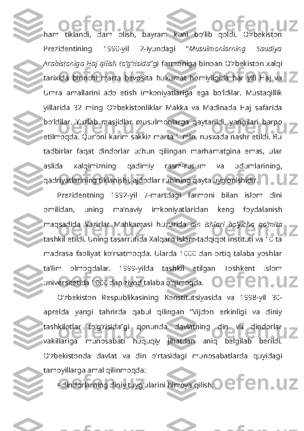 ham   tiklandi,   dam   olish,   bayram   kuni   bo‘lib   qoldi.   O‘zbekiston
Prezidentining   1990-yil   2-iyundagi   “ Musulmonlarning   Saudiya
Arabistoniga Haj qilish to‘g‘risida ”gi farmoniga binoan O‘zbekiston xalqi
tarixida   birinchi   marta   bevosita   hukumat   homiyligida   har   yili   Haj   va
Umra   amallarini   ado   etish   imkoniyatlariga   ega   bo‘ldilar.   Mustaqillik
yillarida   32   ming   O‘zbekistonliklar   Makka   va   Madinada   Haj   safarida
bo‘ldilar.   Yuzlab   masjidlar   musulmonlarga   qaytarildi,   yangilari   barpo
etilmoqda. Qur’oni karim sakkiz marta 1 mln. nusxada nashr etildi. Bu
tadbirlar   faqat   dindorlar   uchun   qilingan   marhamatgina   emas,   ular
aslida   xalqimizning   qadimiy   rasm-rusum   va   udumlarining,
qadriyatlarining tiklanishi, ajdodlar ruhining qayta uyg‘onishidir.
Prezidentning   1992-yil   7-martdagi   farmoni   bilan   islom   dini
omilidan,   uning   ma’naviy   imkoniyatlaridan   keng   foydalanish
maqsadida   Vazirlar   Mahkamasi   huzurida   din   ishlari   bo‘yicha   qo‘mita
tashkil etildi. Uning tasarrufida Xalqaro islom-tadqiqot instituti va 10 ta
madrasa   faoliyat   ko‘rsatmoqda.   Ularda   1000   dan   ortiq   talaba   yoshlar
ta’lim   olmoqdalar.   1999-yilda   tashkil   etilgan   Toshkent   Islom
universitetida 1000 dan ziyod talaba o‘qimoqda.
O‘zbekiston   Respublikasining   Konstitutsiyasida   va   1998-yil   30-
aprelda   yangi   tahrirda   qabul   qilingan   “Vijdon   erkinligi   va   diniy
tashkilotlar   to‘g‘risida”gi   qonunda   davlatning   din   va   dindorlar
vakillariga   munosabati   huquqiy   jihatdan   aniq   belgilab   berildi.
O‘zbekistonda   davlat   va   din   o‘rtasidagi   munosabatlarda   quyidagi
tamoyillarga amal qilinmoqda:
 dindorlarning diniy tuyg‘ularini himoya qilish; 