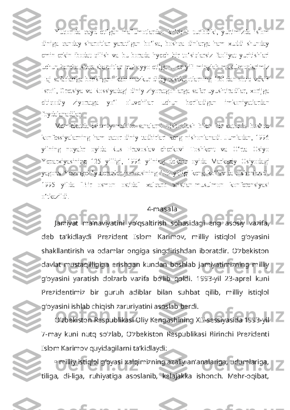 Yuqorida   qayd   etilgan   ma'lumotlardan   ko‘rinib   turibdiki,   yurtimizda   islom
diniga   qanday   sharoitlar   yaratilgan   bo‘lsa,   boshqa   dinlarga   ham   xuddi   shunday
emin-erkin   ibodat   qilish   va   bu   borada   hyech   bir   to‘siqlarsiz   faoliyat   yuritishlari
uchun barcha shart-sharoitlar muhayyo etilgan.Har yili minglab musulmonlarimiz
Haj safarlariga borishgani  kabi mazkur diniy tashkilotlarning 120 dan ortiq vakili
Isroil,   Gretsiya   va   Rossiyadagi   diniy   ziyoratgohlarga   safar   uyushtiradilar,   xorijga
e'tiqodiy   ziyoratga   yo‘l   oluvchilar   uchun   beriladigan   imkoniyatlardan
foydalanadilar.
Mamlakatda   islomiy   muhim   sanalarni   nishonlash   bilan   bir   qatorda   boshqa
konfessiyalarning   ham   qator   diniy   tadbirlari   keng   nishonlanadi.   Jumladan,   1996
yilning   noyabr   oyida   Rus   Pravoslav   cherkovi   Toshkent   va   O‘rta   Osiyo
Yeparxiyasining   125   yilligi,   1996   yilning   dekabr   oyida   Markaziy   Osiyodagi
yagona   Yevangel-lyuteranlar   jamoasining   100   yilligi   keng   ko‘lamda   nishonlandi.
1995   yilda   "Bir   osmon   ostida"   xalqaro   xristian-musulmon   konferensiyasi
o‘tkazildi.
4-masala
Jamiyat   ma’naviyatini   yo’qsaltirish   sohasidagi   eng   asosiy   vazifa,
deb   ta’kidlaydi   Prezident   Islom   Karimov,   milliy   istiqlol   g‘oyasini
shakllantirish   va   odamlar   ongiga   singdirishdan   iboratdir.   O‘zbekiston
davlat   mustaqilligiga   erishgan   kundan   boshlab   jamiyatimizning   milliy
g‘oyasini   yaratish   dolzarb   vazifa   bo‘lib   qoldi.   1993-yil   23-aprel   kuni
Prezidentimiz   bir   guruh   adiblar   bilan   suhbat   qilib,   milliy   istiqlol
g‘oyasini ishlab chiqish zaruriyatini asoslab berdi.
O‘zbekiston Respublikasi Oliy Kengashining XII-sessiyasida 1993-yil
7-may   kuni   nutq   so‘zlab,   O’zbekiston   Respublikasi   Birinchi   Prezidenti
Islom Karimov quyidagilarni ta’kidlaydi:
 milliy istiqlol g‘oyasi xalqimizning azaliy an’analariga, udumlariga,
tiliga,   di-liga,   ruhiyatiga   asoslanib,   kelajakka   ishonch.   Mehr-oqibat, 