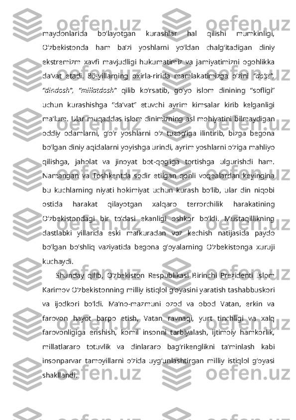 maydonlarida   bo‘layotgan   kurashlar   hal   qilishi   mumkinligi,
O‘zbekistonda   ham   ba’zi   yoshlarni   yo‘ldan   chalg‘itadigan   diniy
ekstremizm   xavfi   mavjudligi   hukumatimiz   va   jamiyatimizni   ogohlikka
da’vat   etadi.   80-yillarning   oxirla-ririda   mamlakatimizga   o‘zini   “do‘st”,
“dindosh”,   “millatdosh”   qilib   ko‘rsatib,   go‘yo   islom   dinining   “sofligi”
uchun   kurashishga   “da’vat”   etuvchi   ayrim   kimsalar   kirib   kelganligi
ma’lum.   Ular  muqaddas  islom   dinimizning   asl   mohiyatini   bilmaydigan
oddiy   odamlarni,   g‘o‘r   yoshlarni   o‘z   tuzog‘iga   ilintirib,   bizga   begona
bo‘lgan diniy aqidalarni yoyishga urindi, ayrim yoshlarni o‘ziga mahliyo
qilishga,   jaholat   va   jinoyat   bot-qog‘iga   tortishga   ulgurishdi   ham.
Namangan   va   Toshkentda   sodir   etilgan   qonli   voqealardan   keyingina
bu   kuchlarning   niyati   hokimiyat   uchun   kurash   bo‘lib,   ular   din   niqobi
ostida   harakat   qilayotgan   xalqaro   terrorchilik   harakatining
O‘zbekistondagi   bir   to‘dasi   ekanligi   oshkor   bo‘ldi.   Mustaqillikning
dastlabki   yillarida   eski   mafkuradan   voz   kechish   natijasida   paydo
bo‘lgan   bo‘shliq   vaziyatida   begona   g‘oyalarning   O‘zbekistonga   xuruji
kuchaydi.
Shunday   qilib,   O’zbekiston   Respublikasi   Birinchi   Prezidenti   Islom
Karimov O‘zbekistonning milliy istiqlol g‘oyasini yaratish tashabbuskori
va   ijodkori   bo‘ldi.   Ma’no-mazmuni   ozod   va   obod   Vatan,   erkin   va
farovon   hayot   barpo   etish,   Vatan   ravnaqi,   yurt   tinchligi   va   xalq
farovonligiga   erishish,   komil   insonni   tarbiyalash,   ijtimoiy   hamkorlik,
millatlararo   totuvlik   va   dinlararo   bag‘rikenglikni   ta’minlash   kabi
insonparvar   tamoyillarni   o‘zida   uyg‘unlashtirgan   milliy   istiqlol   g‘oyasi
shakllandi. 