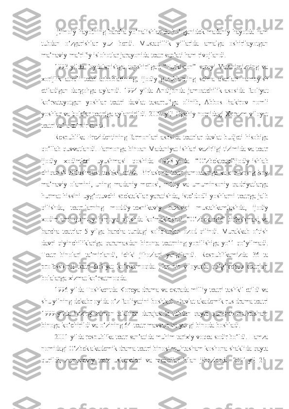 Ijtimoiy hayotning  barcha  yo‘nalishlarida  bo‘lganidek  madaniy  hayotda  ham
tubdan   o‘zgarishlar   yuz   berdi.   Mustaqillik   yillarida   amalga   oshirilayotgan
ma’naviy-ma’rifiy islohotlar jarayonida teatr san’ati ham rivojlandi.
1993-yilda   foydalanishga   topshirilgan   “Turkiston”   saroyi   Vatanimizning   va
xorijlik   atoqli   teatr   arboblarining,   ijodiy   guruhlarning   sahna   asarlari   namoyish
etiladigan   dargohga   aylandi.   1994-yilda   Andijonda   jamoatchilik   asosida   faoliyat
ko‘rsatayotgan   yoshlar   teatri   davlat   tasarrufiga   olinib,   Abbos   Bakirov   nomli
yoshlar va bolalar teatriga aylantirildi. 2000-yili Ogahiy nomidagi Xorazm viloyat
teatri to‘la ta’mir etildi.
Respublika   Prezidentining  farmonlari   asosida   teatrlar   davlat   budjeti   hisobiga
qo‘llab-quvvatlandi. Farmonga binoan Madaniyat ishlari vazirligi tizimida va teatr
ijodiy   xodimlari   uyushmasi   qoshida   1998-yilda   “O‘zbekteatr”ijodiy-ishlab
chiqarish birlashmasi  tashkil  etildi. Birlashma teatr jamoalariga xalqimizning boy
ma’naviy   olamini,   uning   madaniy   merosi,   milliy   va   umuminsoniy   qadriyatlarga
hurmat hissini uyg‘otuvchi spektakllar yaratishda, iste’dodli yoshlarni teatrga jalb
qilishda,   teatr-larning   moddiy-texnikaviy   bazasini   mustahkamlashda,   ijodiy
xodimlarni   ijtimoiy   himoya   qilishda   ko‘maklashdi.   “O‘zbekteatr”   birlashmasi   va
barcha   teatrlar   5   yilga   barcha   turdagi   soliqlardan   ozod   qilindi.   Murakkab   o‘tish
davri   qiyinchiliklariga   qaramasdan   bironta   teatrning   yopilishiga   yo‘1   qo‘yilmadi.
Teatr   binolari   ta’mirlandi,   ichki   jihozlari   yangilandi.   Respublikamizda   36   ta
professional   teatr   faoliyat   ko‘rsatmoqda.   Har   bir   viloyatda   qo‘g‘irchoq   teatrlari
bolalarga xizmat ko‘rsatmoqda.
1996-yilda Toshkentda Koreya drama va estrada milliy teatri tashkil etildi va
shu yilning dekabr oyida o‘z faoliyatini boshladi. Davlat akademik rus drama teatri
1999-yilda   hozirgi   zamon   talablari   darajasida   tubdan   qayta   qurilgan   muhtasham
binoga ko‘chirildi va o‘zining 64-teatr mavsumini yangi binoda boshladi.
2001-yilda respublika teatr san’atida muhim tarixiy voqea sodir bo‘ldi. Hamza
nomidagi O‘zbek akademik drama teatri binosi muhtasham koshona shaklida qayta
qurildi,   zamonaviy   teatr   uskunalari   va   mebellar   bilan   jihozlandi.   2001-yil   21- 