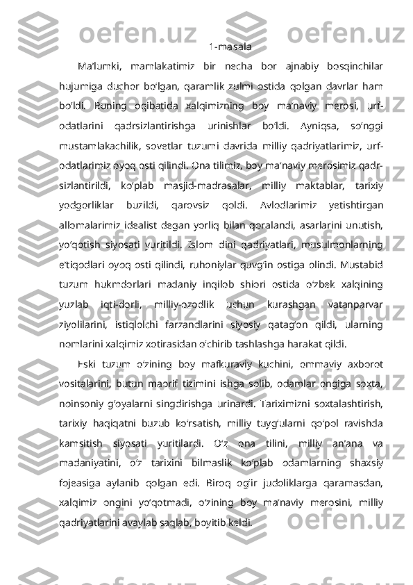 1-masala
Ma’lumki,   mamlakatimiz   bir   necha   bor   ajnabiy   bosqinchilar
hujumiga   duchor   bo‘lgan,   qaramlik   zulmi   ostida   qolgan   davrlar   ham
bo‘ldi.   Buning   oqibatida   xalqimizning   boy   ma’naviy   merosi,   urf-
odatlarini   qadrsizlantirishga   urinishlar   bo‘ldi.   Ayniqsa,   so‘nggi
mustamlakachilik,   sovetlar   tuzumi   davrida   milliy   qadriyatlarimiz,   urf-
odatlarimiz oyoq osti qilindi. Ona tilimiz, boy ma’naviy merosimiz qadr-
sizlantirildi,   ko‘plab   masjid-madrasalar,   milliy   maktablar,   tarixiy
yodgorliklar   buzildi,   qarovsiz   qoldi.   Avlodlarimiz   yetishtirgan
allomalarimiz   idealist   degan   yorliq   bilan   qoralandi,   asarlarini   unutish,
yo‘qotish   siyosati   yuritildi.   Islom   dini   qadriyatlari,   musulmonlarning
e’tiqodlari   oyoq   osti   qilindi,   ruhoniylar   quvg‘in   ostiga   olindi.   Mustabid
tuzum   hukmdorlari   madaniy   inqilob   shiori   ostida   o‘zbek   xalqining
yuzlab   iqti-dorli,   milliy-ozodlik   uchun   kurashgan   vatanparvar
ziyolilarini,   istiqlolchi   farzandlarini   siyosiy   qatag‘on   qildi,   ularning
nomlarini xalqimiz xotirasidan o‘chirib tashlashga harakat qildi.
Eski   tuzum   o‘zining   boy   mafkuraviy   kuchini,   ommaviy   axborot
vositalarini,   butun   maorif   tizimini   ishga   solib,   odamlar   ongiga   soxta,
noinsoniy   g‘oyalarni   singdirishga   urinardi.   Tariximizni   soxtalashtirish,
tarixiy   haqiqatni   buzub   ko‘rsatish,   milliy   tuyg‘ularni   qo‘pol   ravishda
kamsitish   siyosati   yuritilardi.   O‘z   ona   tilini,   milliy   an’ana   va
madaniyatini,   o‘z   tarixini   bilmaslik   ko‘plab   odamlarning   shaxsiy
fojeasiga   aylanib   qolgan   edi.   Biroq   og‘ir   judoliklarga   qaramasdan,
xalqimiz   ongini   yo‘qotmadi,   o‘zining   boy   ma’naviy   merosini,   milliy
qadriyatlarini avaylab saqlab, boyitib keldi. 