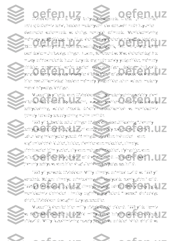 O‘zbekistonda   510   ta   muzey   faoliyat   ko‘rsatmoqda.   Ularda   1,3   milliondan
ortiq   ajdodlarimiz   tarixi,   betakror   madaniyatini   aks   ettiruvchi   nodir   buyumlar   –
eksponatlar   saqlanmoqda   va   aholiga   namoyish   etilmoqda.   Mamlakatimizning
me’moriy   yodgorliklarga   boy   10   ta   shahri   tarixiy   shaharlar   ro‘yxatiga   kiritilgan.
2500   ta   me’moriy   obida,   2700   ta   arxeologik   yodgorlik,   1800   monumental   san’at
asari davlat muhofazasiga olingan. Buxoro, Samarqand va Xiva shaharlaridagi 3 ta
muzey-qo‘riqxonalarida   butun   dunyoda   eng   nodir   tarixiy   yodgorliklar,   me’moriy
obidalar,   monumental   san’at   asarlari   saqlanib   qolgan,   davlat   muhofazasida
yangidan chiroy ochayotgan muzeylar sifatida e’tirof etilgan. Mustaqillik sharofati
bilan   respublikamizdagi   betakror   me’moriy   yodgorliklar   Jahon   xalqaro   madaniy
merosi ro‘yxatiga kiritilgan.
Mustaqillik   yillarida   sport   O‘zbekiston   milliy   madaniyatining   tarkibiy   qismi
sifatida   rivojlantirildi.   Sport   aholini,   xususan   yoshlarni   jismoniy   va   axloqiy
tarbiyalashning,   xalqlar   o‘rtasida   do‘stlikni   mustahkamlash   va   mamlakatimiz
ijtimoiy-iqtisodiy taraqqiyotining muhim omilidir.
1992-yil 5-fevralda qabul qilingan O‘zbekiston Respublikasining “Jismoniy 
tarbiya va sport to‘g‘risida”gi Qonuni sportni ommaviy ravishda rivojlantirish 
uchun keng imkoniyatlar yaratdi. 46 mingdan ortiq sport inshootlari – sport 
sog‘lomlashtirish klublari, bolalar, o‘smirlar sport maktablari, olimpiya 
o‘rinbosarlari bilim yurtlari, oliy sport mahorati maktablari, o‘yingohlar, sport 
zallari, maydonlari, hovuzlar barpo etildi va ta’mirlandi.  Ularda 7 mln. kishi 
jismoniy tarbiya va sport bilan shug‘ullanish imkoniyatiga ega bo‘ldi.
1992-yil  yanvarda O‘zbekiston  Milliy olimpiya  qo‘mitasi  tuzildi  va  1993-yil
sentabrda   Xalqaro   olimpiya   qo‘mitasining   101-sessiyasida   rasmiy   e’tirof   etildi.
1996-yil   14-avgustda   Toshkentda   olimpiya   muzeyi   ochildi.   1998-yil   may   oyida
mamlakatimiz   alpinistlari   Himolay   tog‘ining   eng   baland   “Everest”   cho‘qqisiga
chiqib, O‘zbekiston dovrug‘ini dunyoga taratdilar. 
Mustaqillik sharofati bilan milliy o‘zbek kurashi  tiklandi. 1992-yilda Termiz
va   Shahrisabz   shaharlarida   dastlabki   milliy   kurash   bo‘yicha   xalqaro   musobaqa
o‘tkazildi.   Milliy   kurashimizning   nazariy   jihatlari   va   qoidalari   ishlab   chiqildi   va 