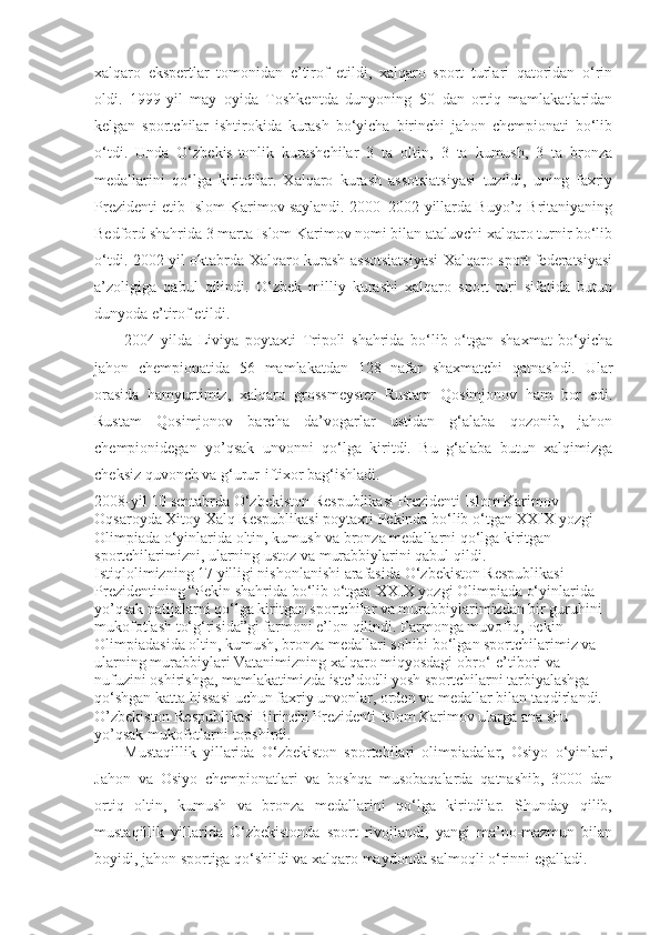 xalqaro   ekspertlar   tomonidan   e’tirof   etildi,   xalqaro   sport   turlari   qatoridan   o‘rin
oldi.   1999-yil   may   oyida   Toshkentda   dunyoning   50   dan   ortiq   mamlakatlaridan
kelgan   sportchilar   ishtirokida   kurash   bo‘yicha   birinchi   jahon   chempionati   bo‘lib
o‘tdi.   Unda   O‘ zbekis-tonlik   kurashchilar   3   ta   oltin,   3   ta   kumush,   3   ta   bronza
medallarini   qo‘lga   kiritdilar.   Xalqaro   kurash   assotsiatsiyasi   tuzildi,   uning   faxriy
Prezidenti etib Islom Karimov saylandi. 2000–2002-yillarda Buyo’q Britaniyaning
Bedford shahrida 3 marta Islom Karimov nomi bilan ataluvchi xalqaro turnir bo‘lib
o‘tdi. 2002-yil oktabrda Xalqaro kurash assotsiatsiyasi Xalqaro sport federatsiyasi
a’zoligiga   qabul   qilindi.   O‘zbek   milliy   kurashi   xalqaro   sport   turi   sifatida   butun
dunyoda e’tirof etildi.
2004-yilda   Liviya   poytaxti   Tripoli   shahrida   bo‘lib   o‘tgan   shaxmat   bo‘yicha
jahon   chempionatida   56   mamlakatdan   128   nafar   shaxmatchi   qatnashdi.   Ular
orasida   hamyurtimiz,   xalqaro   grossmeyster   Rustam   Qosimjonov   ham   bor   edi.
Rustam   Qosimjonov   barcha   da’vogarlar   ustidan   g‘alaba   qozonib,   jahon
chempionidegan   yo’qsak   unvonni   qo‘lga   kiritdi.   Bu   g‘alaba   butun   xalqimizga
cheksiz quvonch va g‘urur-iftixor bag‘ishladi.
2008-yil 10 sentabrda  O‘zbekiston Respublikasi Prezidenti Islom Karimov 
Oqsaroyda Xitoy Xalq Respublikasi poytaxti Pekinda bo‘lib o‘tgan XXIX yozgi 
Olimpiada o‘yinlarida oltin, kumush va bronza medallarni qo‘lga kiritgan 
sportchilarimizni, ularning ustoz va murabbiylarini qabul qildi.
Istiqlolimizning 17 yilligi nishonlanishi arafasida O‘zbekiston Respublikasi 
Prezidentining “Pekin shahrida bo‘lib o‘tgan XXIX yozgi Olimpiada o‘yinlarida 
yo’qsak natijalarni qo‘lga kiritgan sportchilar va murabbiylarimizdan bir guruhini 
mukofotlash to‘g‘risida”gi farmoni e’lon qilindi. Farmonga muvofiq, Pekin 
Olimpiadasida oltin, kumush, bronza medallari sohibi bo‘lgan sportchilarimiz va 
ularning murabbiylari Vatanimizning xalqaro miqyosdagi obro‘-e’tibori va 
nufuzini oshirishga, mamlakatimizda iste’dodli yosh sportchilarni tarbiyalashga 
qo‘shgan katta hissasi uchun faxriy unvonlar, orden va medallar bilan taqdirlandi. 
O’zbekiston Respublikasi Birinchi Prezidenti  Islom Karimov ularga ana shu 
yo’qsak mukofotlarni topshirdi.
Mustaqillik   yillarida   O‘zbekiston   sportchilari   olimpiadalar,   Osiyo   o‘yinlari,
Jahon   va   Osiyo   chempionatlari   va   boshqa   musobaqalarda   qatnashib,   3000   dan
ortiq   oltin,   kumush   va   bronza   medallarini   qo‘lga   kiritdilar.   Shunday   qilib,
mustaqillik   yillarida   O‘zbekistonda   sport   rivojlandi,   yangi   ma’no-mazmun   bilan
boyidi, jahon sportiga qo‘shildi va xalqaro maydonda salmoqli o‘rinni egalladi. 