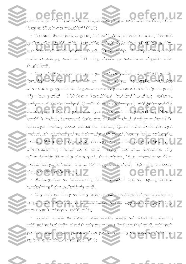 qamrab olgan 442 o‘quv maskani, shu jumladan, 209 ta kasb-hunar maktabi, 180 ta
litsey va 53 ta biznes maktablari ishladi;
• Toshkent, Samarqand, Urganch, To‘rtko‘1, Andijon bank kollejlari, Toshkent
ayollar   kolleji   tashkil   etildi.   Respublikada   1996–1997-o‘quv   yilida   258   ta   o‘rta
kasb-hunar   ta’lim   o‘quv   yurti   ishladi.   Ularda   qariyb   16   ming   o‘qituvchi   va
muhandis-pedagog   xodimlar   197   ming   o‘quvchiga   kasb-hunar   o‘rgatish   bilan
shug‘ullandi;
•   Oliy   ta’lim   sohasida   ham   qator   yangi   o‘quv   yurtlari   ochildi.   1992-yil   28-
fevraldagi   Prezident   farmoni   bilan   8   ta   viloyat   pedagogika   institutlari
universitetlarga aylantirildi. Eng zarur zamonaviy mutaxassisliklar bo‘yicha yangi
oliy   o‘quv   yurtlari   –   O‘zbekiston   Respublikasi   Prezidenti   huzuridagi   Davlat   va
jamiyat   qurilishi   akademiyasi,  Qurolli   Kuchlar   akademiyasi,   Ichki  jshlar  vazirligi
akademiyasi,   Bank-moliya   akademiyasi,   Toshkent   moliya   instituti,   Navoiy
konchilik instituti, Samarqand davlat chet el tillari instituti, Andijon muhandislik-
iqtisodiyot   instituti,   Jizzax   politexnika   instituti,   Qarshi   muhandislik-iqtisodiyot
instituti, Jahon iqtisodiyoti  va diplomatiya universiteti, Navoiy davlat pedagogika
instituti,   Namangan   muhandislik-iqtisodiyot   instituti   hamda   viloyatlarda   yirik
universitetlarning   filiallari   tashkil   etildi.   1997-yil   boshlarida   Respublika   Oliy
ta’lim   tizimida   58   ta   oliy   o‘quv   yurti,   shu   jumladan,   16   ta   universitet   va   42   ta
institut   faoliyat   ko‘rsatdi.   Ularda   164   ming   talaba   o‘qidi,   18,5   ming   professor-
o‘qituvchi faoliyat ko‘rsatdi;
•   Abituriyentlar   va   talabalarning   bilim   darajasini   test   va   reyting   asosida
baholashning ilg‘or usullari joriy etildi;
•   Oliy   malakali   ilmiy   va   ilmiy-pedagog   kadrlar   sifatiga   bo‘lgan   talablarning
oshgani   bois   aspirantura   va   doktoranturada   kadrlar   tayyorlash   kengaydi.   Oliy
attestatsiya komissiyasi tashkil etildi;
•   Iqtidorli   bolalar   va   qizlarni   izlab   topish,   ularga   ko‘maklashish,   ularning
qobiliyati va iste’dodini o‘stirish bo‘yicha maxsus fondlar tashkil etildi, qobiliyatli
yoshlarni   chet   ellardagi   yetakchi   o‘quv   yurtlari   va   ilmiy   markazlarda   o‘qitish   va
stajirov-kadan o‘tkazish yo‘lga qo‘yildi; 