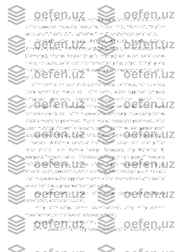 •   Iste’dodli   yoshlarni   moddiy   va   ma’naviy   rag‘batlantirish,   chet   elda   o‘qishini
qo‘llab-quvvatlash   maqsadida   Respublika   bolalar   fondi,   “Kamolot”,   “Sog‘lom
avlod uchun”, “Iste’dod”, “Ulug‘bek” va “Umid”  jamg‘armalari tashkil etildi;
•   O‘zbekiston   ta’lim   sohasida   AKSELS,   AYREKS,   Amerika   Kollejlari
Konsorsiumi, SARE, Tinchlik Korpusi (AQSH), DAAD, Konrad Adenauer Fondi
(Germaniya),   Britaniya   Kengashi   (Buyo’q   Britaniya)   kabi   xalqaro   tashkilotlar   va
boshqa   nohukumat   tashkilotlari   bilan   hamkorlikni   yo‘lga   qo‘ydi.   2006-yil   yozida
Toshkentda   Lomonosov   nomidagi   Moskva   Davlat   Universitetining   filiali   tashkil
etildi.
Ta’lim   tizimida   bir   qator   chora-tadbirlar   amalga   oshirilsada,   hali   bu   sohada
jiddiy   kamchiliklar   mavjud   edi.   Ta’lim   tizimi,   kadrlar   tayyorlash   jamiyatda
bo‘layotgan   demokratik   o‘zgarishlar,   bozor   islohotlari   talablari   bilan
bog‘lanmagan   edi.   O‘quv   jarayonining   moddiy   texnika   va   axborot   bazasi
qoniqarsiz   ahvolda   edi.   Ta’lim   muassasalarida   zamonaviy   o‘quv   adabiyotlari   va
didaktik   materiallar   yetishmasdi.   Yuqori   malakali   pedagoglar   yetishmasdi,   ishlab
turgan   murabbiy-o‘qituvchilar   kattagina   qismining   bilim   va   kasb   saviyasi   yetarli
darajada emas edi. Maktab o‘quvchilarida mustaqil fikr shakllantirilmayotgan edi.
Prezident   I.A.Karimov   tashabbusi   bilan   ta’limni   tubdan   isloh   qilish   yo‘llari
ishlab   chiqildi.   Islom   Karimov   1997-yil   29-avgustda   Oliy   Majlisning   IX-
sessiyasida “Barkamol avlod – O‘zbekiston taraqqiyotining poydevori” mavzusida
ma’ruza   qildi.   Ma’ruzada   oldimizga   qo‘ygan   buyo’q   maqsadlarimizni   ro‘yobga
chiqarish taqdiri, avvalambor, zamon talablariga javob beradigan yuqori malakali,
ongli mutaxassis kadrlar tayyorlash muammosi bilan chambarchas bog‘liq ekanligi
asoslab berildi va quyidagi vazifalar ilgari surildi:
–   eski   sovet   davridan   qolgan   ta’lim-tarbiya   tizimiga   xos   mafkuraviy
qarashlardan, sarqitlardan qutulish;
–   milliy   ta’lim-tarbiya   tizimini   takomillashtirish,   uning   milliy   zaminini
mustahkamlash, jahon andazalari darajasiga ko‘tarish;
– uzluksiz ta’lim tizimini tashkil qilish;
– ta’lim muassasalarining moddiy bazasini zamon talablari darajasiga ko‘tarish; 