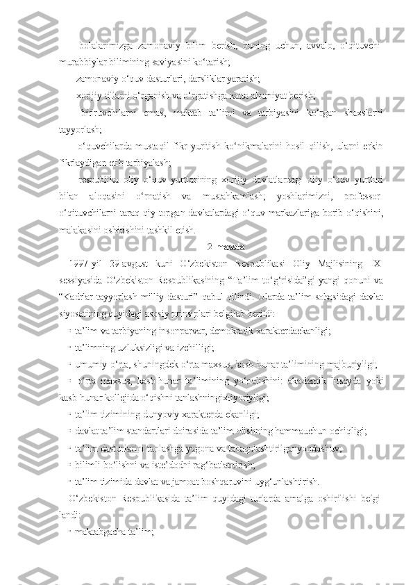 –   bolalarimizga   zamonaviy   bilim   berish,   buning   uchun,   avvalo,   o‘qituvchi-
murabbiylar bilimining saviyasini ko‘tarish;
– zamonaviy o‘quv dasturlari, darsliklar yaratish;
– xorijiy tillarni o‘rganish va o‘rgatishga katta ahamiyat berish;
–   bitiruvchilarni   emas,   maktab   ta’limi   va   tarbiyasini   ko‘rgan   shaxslarni
tayyorlash;
–   o‘quvchilarda   mustaqil   fikr   yuritish   ko‘nikmalarini   hosil   qilish,   ularni   erkin
fikrlaydigan etib tarbiyalash;
–   respublika   oliy   o‘quv   yurtlarining   xorijiy   davlatlardagi   oliy   o‘quv   yurtlari
bilan   aloqasini   o‘rnatish   va   mustahkamlash;   yoshlarimizni,   professor-
o‘qituvchilarni  taraq-qiy topgan davlatlardagi  o‘quv markazlariga  borib o‘qishini,
malakasini oshirishini tashkil etish.
2-masala
1997-yil   29-avgust   kuni   O‘zbekiston   Respublikasi   Oliy   Majlisining   IX-
sessiyasida   O‘zbekiston   Respublikasining   “Ta’lim   to‘g‘risida”gi   yangi   qonuni   va
“Kadrlar   tayyorlash   milliy   dasturi”   qabul   qilindi.   Ularda   ta’lim   sohasidagi   davlat
siyosatining quyidagi asosiy prinsiplari belgilab berildi:
• ta ’l im va tarbiyaning insonparvar, demokratik xarakterdaekanligi;
• ta ’ limning uzluksizligi va izchilligi;
• umumiy-o‘rta, shuningdek o‘rta maxsus, kasb-hunar ta ’l imining majburiyligi;
•   o‘rta   maxsus,   kasb-hunar   ta ’ limining   yo‘nalishini:   akademik   li tseyda   yoki
kasb-hunar kollejida o‘qishni tanlashningixtiyoriyligi;
• ta ’ lim tizimining dunyoviy xarakterda ekanligi;
• davlat ta ’li m standartlari doirasida ta’lim olishning hammauchun ochiqligi;
• ta ’ lim dasturlarini tanlashga yagona va tabaqalashtirilganyondashuv;
• bilimli bo‘ l ishni va iste ’ dodni rag‘batlantirish;
• ta ’ lim tizimida davlat va jamoat boshqaruvini uyg‘unlashtirish.
O‘ zbekiston   Respublikasida   ta ’ lim   quyidagi   turlarda   amalga   oshirilishi   b e lgi -
landi:
• maktabgacha ta ’ lim; 