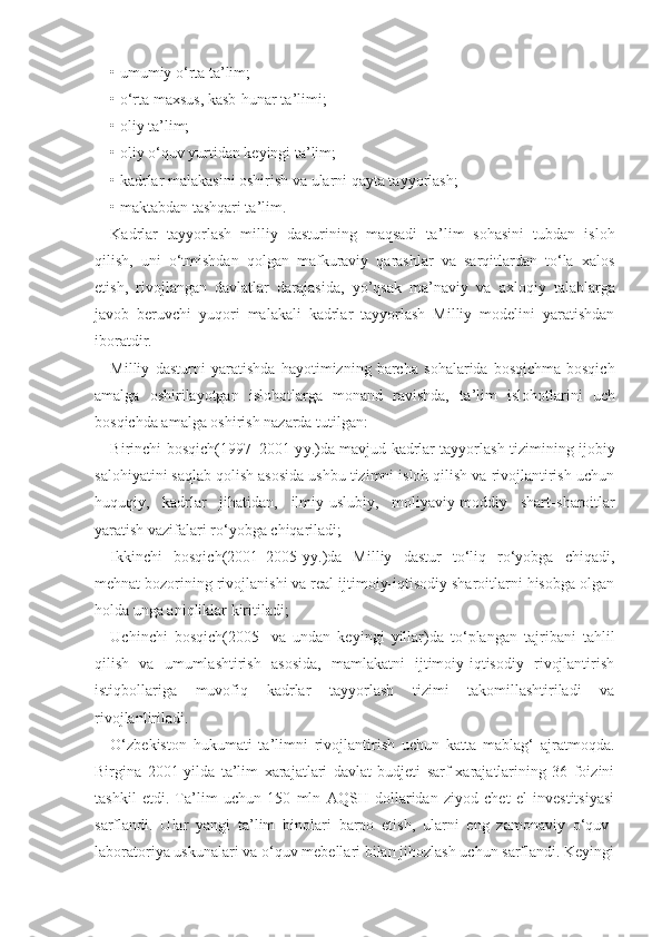 • umumiy o‘rta ta ’ lim;
• o‘rta maxsus, kasb-hunar ta ’li mi;
• oliy ta ’l im;
• oliy o‘quv yurtidan keyingi ta ’ lim;
• kadrlar malakasini oshirish va ularni qayta tayyorlash;
• maktabdan tashqari ta ’ lim.
Kadrlar   tayyorlash   milliy   dasturining   maqsadi   ta ’ lim   sohasini   tubdan   isloh
qilish,   uni   o‘tmishdan   qolgan   mafkuraviy   qarashlar   va   sarqitlardan   to‘la   xalos
etish,   rivojlangan   davlatlar   darajasida,   yo’qsak   ma ’ naviy   va   axloqiy   talablarga
javob   beruvchi   yuqori   malakali   kadrlar   tayyorlash   Milliy   modelini   yaratishdan
iboratdir.
Milliy   dasturni   yaratishda   hayotimizning   barcha   sohalarida   bosqichma-bosqich
amalga   oshirilayotgan   islohotlarga   monand   ravishda,   ta ’ lim   islohotlarini   uch
bosqichda amalga oshirish nazarda tuti l gan :
Birinchi bosqich(1997 – 2001-y y. )da mavjud kadrlar tayyorlash tizimining ijobiy
salohiyatini saqlab qolish asosida ushbu tizimni isloh qilish va rivojlantirish uchun
huquqiy,   kadrlar   jihatidan,   ilmiy-uslubiy,   moliyaviy-moddiy   shart - sharoitlar
yaratish vazifalari ro‘yobga chiqariladi ;
Ikkinchi   bosqich(2001 – 2005-y y. )da   Milliy   dastur   to‘liq   ro‘yobga   chiqadi,
mehnat bozorining rivojlanishi va real ijtimoiy-iqtisodiy sharoitlarni hisobga olgan
holda unga aniqliklar kiritiladi ;
Uchinchi   bosqich(2005-   va   undan   keyingi   yillar)da   to‘plangan   tajribani   tahlil
qilish   va   umumlashtirish   asosida,   mamlakatni   ijtimoiy-iqtisodiy   rivojlantirish
istiqbollariga   muvofiq   kadrlar   tayyorlash   tizimi   takomillashtiriladi   va
rivojlanliri l adi.
O‘ zbekiston   hukumati   ta ’ limni   rivojlantirish   uchun   katta   mablag‘   ajratmoqda.
Birgina   2001-yilda   ta’lim   xarajatlari   davlat   budjeti   sarf-xarajatlarining   36   foizini
tashkil   etdi.   Ta’lim   uchun   150   mln   AQSH   dollaridan   ziyod   chet   el   investitsiyasi
sarflandi.   Ular   yangi   ta’lim   binolari   barpo   etish,   ularni   eng   zamonaviy   o‘quv-
laboratoriya uskunalari va o‘quv mebellari bilan jihozlash uchun sarflandi. Keyingi 