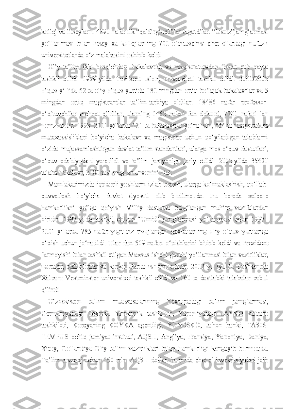 kollej va litseylarni 4890 nafar ilk “qaldirg‘och”lar tugatdilar. “Ustoz”jamg‘armasi
yo‘llanmasi   bilan   litsey   va   kollejlarning   700   o‘qituvchisi   chet   ellardagi   nufuzli
universitetlarda o‘z malakasini oshirib keldi.
Oliy   ta’lim   ikki   bosqichdan:   bakalavriat   va   magistraturadan   iborat   etib   qayta
tashkil   etildi.   1999-yilda   Toshkent   Islom   universiteti   tashkil   etildi.   2001/2002
o‘quv yi-lida 62 ta oliy o‘quv yurtida 180 mingdan ortiq bo‘lajak bakalavrlar va 5
mingdan   ortiq   magistrantlar   ta’lim-tarbiya   oldilar.   18486   nafar   professor-
o‘qituvchilar   mehnat   qildilar,   ularning   1462   nafari   fan   doktori,   7201   nafari   fan
nomzodidir. 1998–2001-yillarda 131 ta bakalavriat yo‘nalishi, 664 ta magistratura
mutaxassisliklari   bo‘yicha   bakalavr   va   magistrlar   uchun   qo‘yiladigan   talablarni
o‘zida   mujassamlashtirgan   davlat  ta’lim  standartlari,  ularga  mos   o‘quv  dasturlari,
o‘quv   adabiyotlari   yaratildi   va   ta’lim   jarayoniga   joriy   etildi.   2002-yilda   35620
talaba bakalavr, 3000 tasi magistr unvonini oldi.
Mamlakatimizda iqtidorli yoshlarni izlab topish, ularga ko‘maklashish, qo‘llab-
quvvatlash   bo‘yicha   davlat   siyosati   olib   borilmoqda.   Bu   borada   xalqaro
hamkorlikni   yo‘lga   qo‘yish   Milliy   dasturda   belgilangan   muhim   vazifalardan
biridir.   1997-yilda   tashkil   etilgan   “Umid”   jamg‘armasi   yo‘llanmasi   bilan   1997–
2001-yillarda   785   nafar   yigit-qiz   rivojlangan   davlatlarning   oliy   o‘quv   yurtlariga
o‘qish uchun jo‘natildi. Ular-dan 519 nafari o‘qishlarini bitirib keldi va Prezident
farmoyishi bilan tashkil etilgan Maxsus ishchi guruhi yo‘llanmasi bilan vazirliklar,
idoralar,   tashkilotlar   va   korxonalarda   ishlamoqdalar.   2002-yil   iyulda   Toshkentda
Xalqaro   Vestminster   universiteti   tashkil   etildi   va   160   ta   dastlabki   talabalar   qabul
qilindi.
O‘zbekiston   ta’lim   muassasalarining   Yevropadagi   ta’lim   jamg‘armasi,
Germaniyadagi   Texnika   hamkorlik   tashkiloti,   Yaponiyadagi   JAYKO   xalqaro
tashkiloti,   Koreyaning   KOYKA   agentligi,   YUNESKO,   Jahon   banki,   TASIS-
TEMPUS   ochiq   jamiyat   instituti,   AQSH,   Angliya,   Fransiya,   Yaponiya,   Daniya,
Xitoy,   Gollandiya   Oliy   ta’lim   vazirliklari   bilan   hamkorligi   kengayib   bormoqda.
Ta’lim ravnaqi uchun 150 mln. AQSH dollari hajmida chet el investitsiyalari jalb 