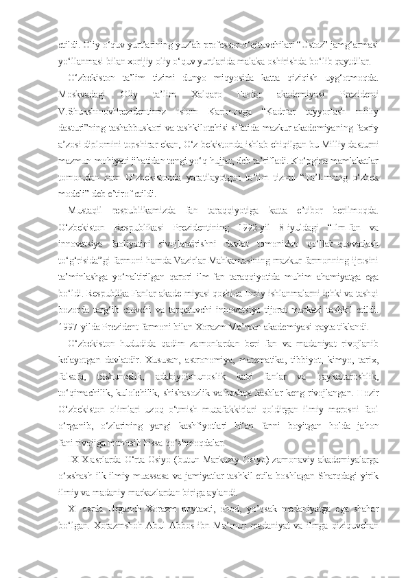 etildi. Oliy o‘quv yurtlarining yuzlab professor-o‘qituvchilari “Ustoz” jamg‘armasi
yo‘llanmasi bilan xorijiy oliy o‘quv yurtlarida malaka oshirishda bo‘lib qaytdilar.
O‘zbekiston   ta’lim   tizimi   dunyo   miqyosida   katta   qiziqish   uyg‘otmoqda.
Moskvadagi   Oliy   ta’lim   Xalqaro   Fanlar   akademiyasi   Prezidenti
V.ShukshinovPrezidentimiz   Islom   Karimovga   “KadrIar   tayyorlash   milliy
dasturi”ning tashabbuskori va tashkilotchisi sifatida mazkur akademiyaning faxriy
a’zosi diplomini topshirar ekan, O‘z-bekistonda ishlab chiqilgan bu Milliy dasturni
mazmun-mohiyati jihatidan tengi yo‘q hujjat, deb ta’rifladi. Ko‘pgina mamlakatlar
tomonidan   ham   O‘zbekistonda   yaratilayotgan   ta’lim   tizimi   “Ta’limning   o‘zbek
modeli” deb e’tirof etildi.
Mustaqil   respublikamizda   fan   taraqqiyotiga   katta   e’tibor   berilmoqda.
O‘zbekiston   Respublikasi   Prezidentining   1992-yil   8-iyuldagi   “Ilm-fan   va
innovatsiya   faoliyatini   rivojlantirishni   davlat   tomonidan   qo‘llab-quvvatlash
to‘g‘risida”gi farmoni hamda Vazirlar Mahkamasining mazkur farmonning ijrosini
ta’minlashga   yo‘naltirilgan   qarori   ilm-fan   taraqqiyotida   muhim   ahamiyatga   ega
bo‘ldi. Respublika Fanlar akade-miyasi qoshida Ilmiy ishlanmalarni ichki va tashqi
bozorda   targ‘ib   etuvchi   va   tarqatuvchi   innovatsiya   tijorat   markazi   tashkil   etildi.
1997-yilda Prezident farmoni bilan Xorazm Ma’mun akademiyasi qayta tiklandi.
O‘zbekiston   hududida   qadim   zamonlardan   beri   fan   va   madaniyat   rivojlanib
kelayotgan   davlatdir.   Xususan,   astronomiya,   matematika,   tibbiyot,   kimyo,   tarix,
falsafa,   tilshunoslik,   adabiyotshunoslik   kabi   fanlar   va   haykaltaroshlik,
to‘qimachilik, kulolchilik, shishasozlik  va   boshqa kasblar  keng rivojlangan. Hozir
O‘zbekiston   olimlari   uzoq   o‘tmish   mutafakkirlari   qoldirgan   ilmiy   merosni   faol
o‘rganib,   o‘zlarining   yangi   kashfiyotlari   bilan   fanni   boyitgan   holda   jahon
fani   rivojiga munosib hissa   qo‘shmoqdalar.
IX-X   asrlarda O‘rta Osiyo  (butun Markaziy  Osiyo)   zamonaviy  akademiyalarga
o‘xshash  ilk ilmiy muassasa  va jamiyatlar  tashkil  etila boshlagan  Sharqdagi  yirik
ilmiy va madaniy markazlardan biriga aylandi.
XI   asrda   Urganch   Xorazm   poytaxti,   obod,   yo’qsak   madaniyatga   ega   shahar
bo‘lgan.   Xorazmshoh   Abul   Abbos   ibn   Ma’mun   madaniyat   va   ilmga   qiziquvchan 