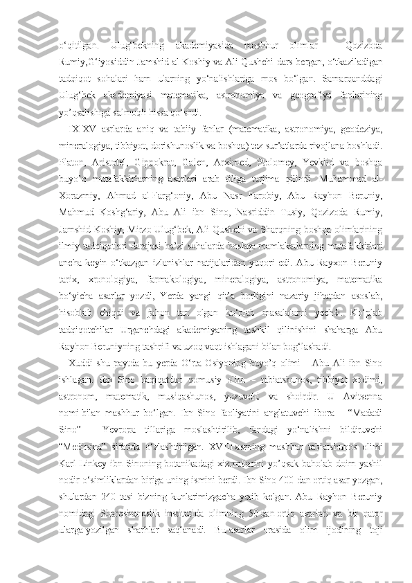o‘qitilgan.   Ulug‘bekning   akademiyasida   mashhur   olimlar   –   Qozizoda
Rumiy,G‘iyosiddin Jamshid al-Koshiy va Ali Qushchi dars bergan,   o‘tkaziladigan
tadqiqot   sohalari   ham   ularning   yo‘nalishlariga   mos   bo‘lgan.   Samarqanddagi
Ulug‘bek   akademiyasi   matematika,   astronomiya   va   geografiya   fanlarining
yo’qsalishiga salmoqli hissa qo‘shdi.
IX-XV   asrlarda   aniq   va   tabiiy   fanlar   (matematika,   astronomiya,   geodeziya,
mineralogiya, tibbiyot, dorishunoslik va boshqa) tez sur’atlarda rivojlana boshladi.
Platon,   Aristotel,   Gippokrat,   Galen,   Arximed,   Ptolomey,   Yevklid   va   boshqa
buyo’q   mutafakkirlarning   asarlari   arab   tiliga   tarjima   qilindi.   Muhammad   al-
Xorazmiy,   Ahmad   al-Farg‘oniy,   Abu   Nasr   Farobiy,   Abu   Rayhon   Beruniy,
Mahmud   Koshg‘ariy,   Abu   Ali   ibn   Sino,   Nasriddin   Tusiy,   Qozizoda   Rumiy,
Jamshid Koshiy, Mirzo Ulug‘bek, Ali Qushchi va Sharqning boshqa olimlarining
ilmiy   tadqiqotlari   darajasi   ba’zi   sohalarda   boshqa   mamlakatlarning  mutafakkirlari
ancha   keyin   o‘tkazgan   izlanishlar   natijalaridan   yuqori   edi.   Abu   Rayxon   Beruniy
tarix,   xronologiya,   farmakologiya,   mineralogiya,   astronomiya,   matematika
bo‘yicha   asarlar   yozdi,   Yerda   yangi   qit’a   borligini   nazariy   jihatdan   asoslab,
hisoblab   chiqdi   va   jahon   tan   olgan   ko‘plab   masalalarni   yechdi.   Ko‘plab
tadqiqotchilar   Urganchdagi   akademiyaning   tashkil   qilinishini   shaharga   Abu
Rayhon Beruniyning tashrifi va uzoq vaqt ishlagani bilan bog‘lashadi.
Xuddi   shu   paytda   bu   yerda   O‘rta   Osiyoning   buyo’q   olimi   –   Abu   Ali   ibn   Sino
ishlagan.   Ibn   Sino   haqiqatdan   qomusiy   olim   –   tabiatshunos,   tibbiyot   xodimi,
astronom,   matematik,   musiqashunos,   yozuvchi   va   shoirdir.   U   Avitsenna
nomi   bilan   mashhur   bo‘lgan.   Ibn   Sino   faoliyatini   anglatuvchi   ibora   –   “Madadi
Sino”   -   Yevropa   tillariga   moslashtirilib,   fandagi   yo‘nalishni   bildiruvchi
“Meditsina”   sifatida   o‘zlashtirilgan.   XVIII   asrning   mashhur   tabiatshunos   olimi
Karl Linkey ibn Sinoning botanikadagi xizmatlarini  yo’qsak baholab doim yashil
nodir o‘simliklardan biriga uning ismini berdi. Ibn Sino 400   dan   ortiq asar yozgan,
shulardan   240   tasi   bizning   kunlarimizgacha   yetib   kelgan.   Abu   Rayhon   Beruniy
nomidagi   Sharqshunoslik   institutida   olimning   50   dan   ortiq   asarlari   va   bir   qator
ularga   yozilgan   sharhlar   saqlanadi.   Bu   asarlar   orasida   olim   ijodining   toji 