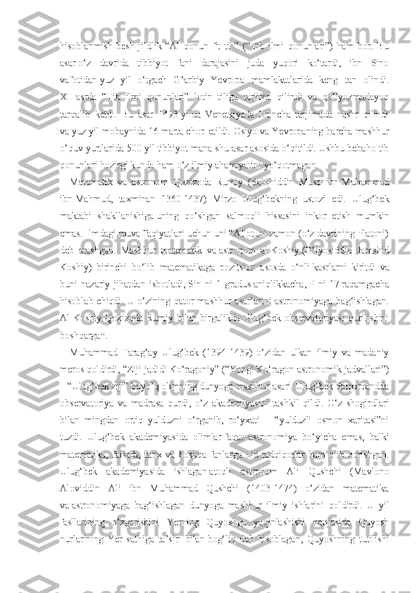 hisoblanmish   besh   jildlik   “Al   qonun   fit   tib”   (“Tib   ilmi   qonunlari”)   ham   bor.   Bu
asar   o‘z   davrida   tibbiyot   fani   darajasini   juda   yuqori   ko‘tardi,   ibn   Sino
vafotidan   yuz   yil   o‘tgach   G‘arbiy   Yevropa   mamlakatlarida   keng   tan   olindi.
XII   asrda   “Tib   ilmi   qonunlari”   lotin   tiliga   tarjima   qilindi   va   qo‘lyozmadayoq
tarqalib   ketdi.   Bu   asar   1493-yilda   Venetsiyada   lotincha   tarjimada   nashr   qilindi
va   yuz yil mobaynida 16 marta chop etildi. Osiyo va   Yevropaning barcha mashhur
o‘quv yurtlarida 500 yil tibbiyot mana shu   asar asosida o‘qitildi. Ushbu bebaho tib
qonunlari hozirgi kunda ham o‘z   ilmiy ahamiyatini yo‘qotmagan.
Matematik   va   astronom   Qozizoda   Rumiy   (Salohiddin   Muso   ibn   Muhammad
ibn   Mahmud,   taxminan   1360-1437)   Mirzo   Ulug‘bekning   ustozi   edi.   Ulug‘bek
maktabi   shakllanishiga   uning   qo‘shgan   salmoqli   hissasini   inkor   etish   mumkin
emas. Ilmdagi muvaffaqiyatlari uchun uni “Aflotuni zamon (o‘z davrining Platoni)
deb   atashgan.   Mashhur   matematik   va   astronom   al-Koshiy   (G‘iyosiddin   Jamshid
Koshiy)   birinchi   bo‘lib   matematikaga   pozitsion   asosda   o‘nli   kasrlarni   kiritdi   va
buni   nazariy   jihatdan   isbotladi,   Sin   ni   1   gradus   aniqlikkacha,   P   ni   17   raqamgacha
hisoblab chiqdi. U o‘zining qator mashhur asarlarini astronomiyaga bag‘ishlagan.
Al-Koshiy   Qozizoda   Rumiy   bilan   birgalikda   Ulug‘bek   observatoriyasi   qurilishini
boshqargan.
Muhammad   Tarag‘ay   Ulug‘bek   (1394-1439)   o‘zidan   ulkan   ilmiy   va   madaniy
meros   qoldirdi, “Ziji jadidi Ko‘ragoniy” (“Yangi Ko‘ragon astronomik jadvallari”)
– “Ulug‘bek ziji” buyo’q olimning dunyoga mashhur asari. Ulug‘bek Samarqandda
observatoriya   va   madrasa   qurdi,   o‘z   akademiyasini   tashkil   qildi.   O‘z   shogirdlari
bilan   mingdan   ortiq   yulduzni   o‘rganib,   ro‘yxati   –   “yulduzli   osmon   xaritasi”ni
tuzdi.   Ulug‘bek   akademiyasida   olimlar   faqat   astronomiya   bo‘yicha   emas,   balki
matematika,   falsafa,   tarix  va   boshqa   fanlarga   oid   tadqiqotlar   ham   olib   borishgan.
Ulug‘bek   akademiyasida   ishlagan   atoqli   astronom   Ali   Qushchi   (Mavlono
Aloviddin   Ali   ibn   Muhammad   Qushchi   (1403-1474)   o‘zidan   matematika
va   astronomiyaga   bag‘ishlagan   dunyoga   mashhur   ilmiy   ishlarini   qoldirdi.   U   yil
fasllarining   o‘zgarishini   Yerning   Quyoshga   yaqinlashishi   natijasida   Quyosh
nurlarining   Yer   sathiga   ta’siri   bilan   bog‘liq   deb   hisoblagan,   Quyoshning   tutilishi 