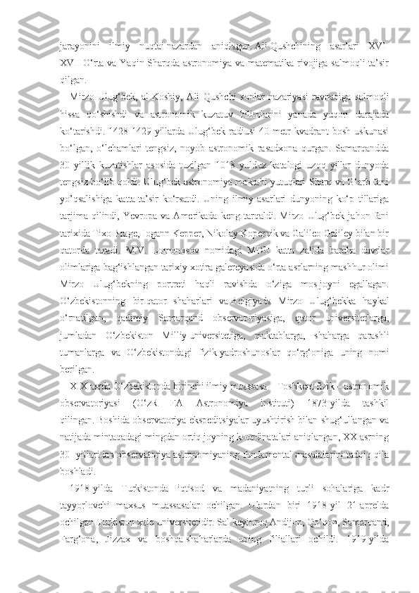 jarayonini   ilmiy   nuqtai   nazardan   aniqlagan.   Ali   Qushchining   asarlari   XVI-
XVII   O‘rta va Yaqin Sharqda astronomiya va matematika rivojiga salmoqli  ta’sir
qilgan.
Mirzo   Ulug‘bek,   al-Koshiy,   Ali   Qushchi   sonlar   nazariyasi   ravnaqiga   salmoqli
hissa   qo‘shishdi   va   astronomik   kuzatuv   bilimlarini   yanada   yuqori   darajada
ko‘tarishdi.   1428-1429-yillarda  Ulug‘bek  radiusi   40   metr   kvadrant   bosh   uskunasi
bo‘lgan,   o‘lchamlari   tengsiz,   noyob   astronomik   rasadxona   qurgan.   Samarqandda
30   yillik   kuzatishlar   asosida   tuzilgan   1018   yulduz   katalogi   uzoq   yillar   dunyoda
tengsiz bo‘lib qoldi. Ulug‘bek astronomiya maktabi yutuqlari Sharq va G‘arb fani
yo’qsalishiga   katta   ta’sir   ko‘rsatdi.   Uning   ilmiy   asarlari   dunyoning   ko‘p   tillariga
tarjima   qilindi,   Yevropa   va   Amerikada   keng   tarqaldi.   Mirzo   Ulug‘bek   jahon   fani
tarixida   Tixo Brage, Iogann Kepper, Nikolay Kopernik va Galileo Galiley bilan bir
qatorda   turadi.   M.V.   Lomonosov   nomidagi   MDU   katta   zalida   barcha   davrlar
olimlariga bag‘ishlangan tarixiy xotira galereyasida o‘rta asrlarning mashhur olimi
Mirzo   Ulug‘bekning   portreti   haqli   ravishda   o‘ziga   mos   joyni   egallagan.
O‘zbekistonning   bir   qator   shaharlari   va   Belgiyada   Mirzo   Ulug‘bekka   haykal
o‘rnatilgan,   qadimiy   Samarqand   observatoriyasiga,   qator   universitetlarga,
jumladan   O‘zbekiston   Milliy   universitetiga,   maktablarga,   shaharga   qarashli
tumanlarga   va   O‘zbekistondagi   fizik-yadroshunoslar   qo‘rg‘oniga   uning   nomi
berilgan.
XIX asrda O‘zbekistonda birinchi ilmiy muassasa – Toshkent fizik – astronomik
observatoriyasi   (O‘zR   FA   Astronomiya   instituti)   1873-yilda   tashkil
qilingan.   Boshida observatoriya ekspeditsiyalar uyushtirish bilan shug‘ullangan va
natijada mintaqadagi mingdan ortiq joyning koordinatalari aniqlangan, XX asrning
30- yillaridan observatoriya   astronomiyaning fundamental masalalarini tadqiq qila
boshladi.
1918-yilda   Turkistonda   iqtisod   va   madaniyatning   turli   sohalariga   kadr
tayyorlovchi   maxsus   muassasalar   ochilgan.   Ulardan   biri   1918-yil   21-aprelda
ochilgan Turkiston xalq universitetidir. Sal keyinroq Andijon, Qo‘qon, Samarqand,
Farg‘ona,   Jizzax   va   boshqa   shaharlarda   uning   filiallari   ochildi.   1919-yilda 