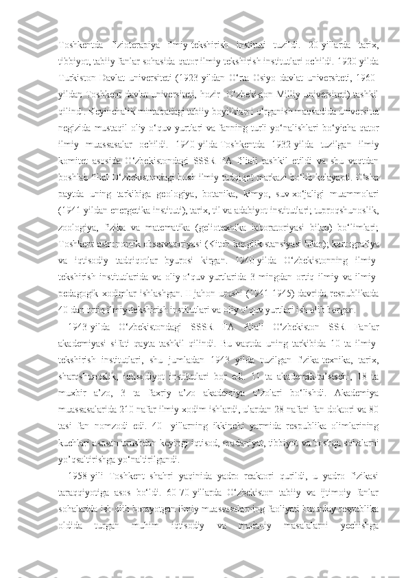 Toshkentda   fizioterapiya   ilmiy-tekshirish   instituti   tuzildi.   20-yillarda   tarix,
tibbiyot,   tabiiy fanlar sohasida qator ilmiy-tekshirish institutlari ochildi. 1920-yilda
Turkiston   Davlat   universiteti   (1923-yildan   O‘rta   Osiyo   davlat   universiteti,   1960-
yildan Toshkent davlat universiteti, hozir- O‘zbekiston Milliy universiteti) tashkil
qilindi. Keyinchalik mintaqadagi tabiiy   boyliklarni o‘rganish maqsadida universitet
negizida  mustaqil  oliy  o‘quv  yurtlari   va   fanning  turli   yo‘nalishlari  bo‘yicha  qator
ilmiy   muassasalar   ochildi.   1940-yilda   Toshkentda   1932-yilda   tuzilgan   ilmiy
komitet   asosida   O‘zbekistondagi   SSSR   FA   filiali   tashkil   etildi   va   shu   vaqtdan
boshlab filial O‘zbekistondagi bosh ilmiy-tadqiqot markazi bo‘lib kelayapti. O‘sha
paytda   uning   tarkibiga   geologiya,   botanika,   kimyo,   suv   xo‘jaligi   muammolari
(1941-yildan energetika instituti), tarix, til va adabiyot institutlari; tuproqshunoslik,
zoologiya,   fizika   va   matematika   (geliotexnika   laboratoriyasi   bilan)   bo‘limlari;
Toshkent astronomik observatoriyasi (Kitob kenglik   stansiyasi   bilan); kartografiya
va   iqtisodiy   tadqiqotlar   byurosi   kirgan.   1940-yilda   O‘zbekistonning   ilmiy-
tekshirish   institutlarida   va   oliy   o‘quv   yurtlarida   3   mingdan   ortiq   ilmiy   va   ilmiy-
pedagogik   xodimlar   ishlashgan.   II   jahon  urushi   (1941-1945)   davrida  respublikada
40 dan ortiq ilmiy-tekshirish institutlari va oliy o‘quv yurtlari ish olib borgan.
1943-yilda   O‘zbekistondagi   SSSR   FA   filiali   O‘zbekiston   SSR   Fanlar
akademiyasi   sifati   qayta   tashkil   qilindi.   Bu   vaqtda   uning   tarkibida   10   ta   ilmiy-
tekshirish   institutlari,   shu   jumladan   1943   yilda   tuzilgan   fizika-texnika,   tarix,
sharqshunoslik,   iqtisodiyot   institutlari   bor   edi.   11   ta   akademik-ta’sischi,   18   ta
muxbir   a’zo,   3   ta   faxriy   a’zo   akademiya   a’zolari   bo‘lishdi.   Akademiya
muassasalarida 210 nafar ilmiy   xodim ishlardi, ulardan 28 nafari fan doktori va 80
tasi   fan   nomzodi   edi.   40-   yillarning   ikkinchi   yarmida   respublika   olimlarining
kuchlari asosan urushdan keyingi iqtisod, madaniyat, tibbiyot va boshqa sohalarni
yo’qsaltirishga yo‘naltirilgandi.
1958-yili   Toshkent   shahri   yaqinida   yadro   reaktori   qurildi,   u   yadro   fizikasi
taraqqiyotiga   asos   bo‘ldi.   60-70-yillarda   O‘zbekiston   tabiiy   va   ijtimoiy   fanlar
sohalarida ish olib borayotgan ilmiy muassasalarning faoliyati butunlay respublika
oldida   turgan   muhim   iqtisodiy   va   madaniy   masalalarni   yechishga 