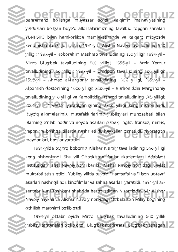 bahramand   bo‘lishga   muyassar   bo‘ldi.   Xalqimiz   ma’naviyatining
yulduzlari   bo‘lgan   buyo’q   allomalarimizning   tavallud   topgan   sanalari
YUNESKO   bilan   hamkorlikda   mamlakatimizda   va   xalqaro   miqyosda
keng nishonlandi. Jumladan, 1991-yil – Alisher Navoiy tavalludining 550
yilligi; 1992-yil – Boborahim Mashrab tavalludining 350 yilligi; 1994-yil –
Mirzo   Ulug‘bek   tavalludining   600   yilligi;   1996-yil   –   Amir   Temur
tavalludining   660   yilligi;   1997-yil   –   Cho‘lpon   tavalludining   100   yilligi;
1998-yil   –   Ahmad   al-Farg‘oniy   tavalludining   1200   yilligi;   1999-yil   –
Alpomish   dostonining   1000   yilligi;   2000-yil   –   Burhoniddin   Marg‘inoniy
tavalludining 910 yilligi va Kamoliddin Behzod tavalludining 545 yilligi;
2001-yil   –   “Avesto”   yaratilganligining   2700   yilligi   keng   nishonlandi.
Buyo’q   allomalarimiz,   mutafakkirlarimiz   yubileylari   munosabati   bilan
ularning   o‘nlab   nodir   va   noyob   asarlari   o‘zbek,   ingliz,   fransuz,   nemis,
yapon   va   boshqa   tillarda   nashr   etildi,   haykallar   o‘rnatildi,   ziyoratgoh
maydonlari, bog‘lar yaratildi.
1991-yilda   buyo’q   bobomiz   Alisher   Navoiy   tavalludining   550   yilligi
keng   nishonlandi.   Shu   yili   O‘zbekiston   Fanlar   akademiyasi   Adabiyot
institutiga Alisher Navoiy nomi berildi, Alisher Navoiy nomidagi Davlat
mukofoti ta’sis etildi. Yubiley yilida buyo’q “Hamsa”si va “Lison ut-tayr”
asarlari nashr qilindi, kinofilmlar va sahna asarlari yaratildi. 1991-yil 28-
sentabr   kuni   Toshkent   shahrida   barpo   etilgan   Nizomiddin   Mir   Alisher
Navoiy haykali va Alisher Navoiy nomidagi O‘zbekiston Milliy bog‘ining
ochilish marosimi bo‘lib o‘tdi.
1994-yil   oktabr   oyida   Mirzo   Ulug‘bek   tavalludining   600   yillik
yubileyi tantanalari bo‘lib o‘tdi. Ulug‘bek madrasasi, Ulug‘bek yashagan 