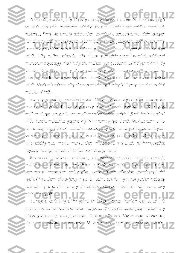 Farmonda,   xususan,   oliy   o’quv   yurtlari   professor-o’qituvchilarining   pedagogik
va   kasb   darajasini   muntazam   oshirish   asosida   ularning   qonunchilik   normalari,
nazariya,   ilmiy   va   amaliy   tadqiqotlar,   texnologik   taraqqiyot   va   o’qitilayotgan
fanlar   bo’yicha   innovasiyalar,   shuningdek,   o’quv   jarayonini   tashkil   etishning
zamonaviy uslublari sohasidagi so’nggi yutuqlarni chuqur o’rganishi alohida qayd
etildi.   Oliy   ta’lim   sohasida   oliy   o’quv   yurtlarining   professoro’qituvchilarini
muntazam qayta tayyorlash bo’yicha mutlaqo yangi, takomillashtirilgan tizim joriy
qilindi.   15   ta   tayanch   oliy   o’quv   yurtida   oliy   ta’lim   muassasalari   rahbarlari   va
pedagog   kadrlarini   qayta   tayyorlash   hamda   malakasini   oshirish   kurslari   tashkil
etildi. Mazkur kurslarda oliy o’quv yurtlarining 2 ming 700 ga yaqin o’qituvchisi
malaka oshirdi.
Bu   paytga   kelib,   mamlakatimizda   11   milliondan   ziyod   kishi   internetdan
muntazam   foydalandi.   Ularning   asosiy   qismi   o’quvchi-yoshlar   edi.   2015   yilgi
ma’lumotlarga qaraganda umumta’lim maktablarida qariyb 4,5 million bola tahsil
oldi.   Barcha   maktablar   yagona   ZiyoNET   tarmog’iga   ulandi.   Mazkur   tarmoq   Uz
domenidagi eng yirik axborot-ta’lim resursiga aylandi. Unda yoshlar uchun foydali
va   ahamiyatli   axborot   manbalari,   darslik   va   o’quv   qo’llanmalar,   turli   sohalarga
doir   adabiyotlar,   media   mahsulotlar,   multimedia   vositalari,   ta’limmaqsadida
foydalaniladigan bir qator interfaol xizmatlar jamlandi.
Shu   sababli   Hukumat   tomonidan,   o’qituvchilarning   global   internet   tarmog’i,
multimedia   tizimlari   va   masofadan   o’qitish   usullaridan   foydalangan   holda,
zamonaviy   innovatsion   pedagogika,   axborot-kommunikatsiya   texnologiyalarini
egallashi va ularni o’quv jarayoniga faol tatbiq etishi, oliy o’quv yurtlari pedagog
kadrlarining   chet   tilini   amaliy   o’zlashtirish   darajasini   oshirishi   kabi   zamonaviy
talablar qo’yildi. 
Bu  paytga kelib  Oliy ta’lim  yo’nalishida  ham   xalqaro  hamkorlik  aloqalari  olib
borildi. Ushbu hamkorlik samarasi natijasida O’zbekistonda xorijdagi nufuzli oliy
o’quv   yurtlarining   oltita,   jumladan,   Toshkent   Xalqaro   Vestminster   universiteti,
Turin   politexnika   universiteti,   M.Lomonosov   nomidagi   Moskva   davlat, 