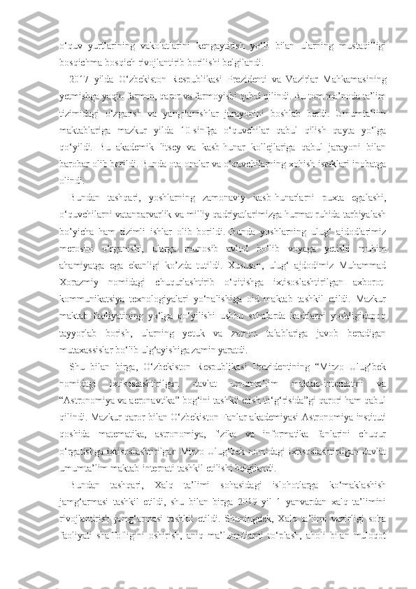 o‘quv   yurtlarining   vakolatlarini   kengaytirish   yo‘li   bilan   ularning   mustaqilligi
bosqichma-bosqich rivojlantirib borilishi belgilandi.
2017   yilda   O‘zbekiston   Respublikasi   Prezidenti   va   Vazirlar   Mahkamasining
yetmishga yaqin farmon, qaror va farmoyishi qabul qilindi. Bu tom ma’noda ta’lim
tizimidagi   o‘zgarish   va   yangilanishlar   jarayonini   boshlab   berdi.   Umumta’lim
maktablariga   mazkur   yilda   10-sinfga   o‘quvchilar   qabul   qilish   qayta   yo‘lga
qo‘yildi.   Bu   akademik   litsey   va   kasb-hunar   kollejlariga   qabul   jarayoni   bilan
barobar olib borildi. Bunda ota-onalar va o‘quvchilarning xohish-istaklari inobatga
olindi.
Bundan   tashqari,   yoshlarning   zamonaviy   kasb-hunarlarni   puxta   egalashi,
o‘quvchilarni vatanparvarlik va milliy qadriyatlarimizga hurmat ruhida tarbiyalash
bo’yicha   ham   tizimli   ishlar   olib   borildi.   Bunda   yoshlarning   ulug‘   ajdodlarimiz
merosini   o‘rganishi,   ularga   munosib   avlod   bo‘lib   voyaga   yetishi   muhim
ahamiyatga   ega   ekanligi   ko’zda   tutildi.   Xususan,   ulug‘   ajdodimiz   Muhammad
Xorazmiy   nomidagi   chuqurlashtirib   o‘qitishga   ixtisoslashtirilgan   axborot-
kommunikatsiya   texnologiyalari   yo‘nalishiga   oid   maktab   tashkil   etildi.   Mazkur
maktab   faoliyatining   yo‘lga   qo‘yilishi   ushbu   sohalarda   kadrlarni   yoshligidanoq
tayyorlab   borish,   ularning   yetuk   va   zamon   talablariga   javob   beradigan
mutaxassislar bo‘lib ulg‘ayishiga zamin yaratdi.
Shu   bilan   birga,   O‘zbekiston   Respublikasi   Prezidentining   “Mirzo   Ulug‘bek
nomidagi   ixtisoslashtirilgan   davlat   umumta’lim   maktab-internatini   va
“Astronomiya va aeronavtika” bog‘ini tashkil etish to‘g‘risida”gi qarori ham qabul
qilindi. Mazkur qaror bilan O‘zbekiston Fanlar akademiyasi Astronomiya instituti
qoshida   matematika,   astronomiya,   fizika   va   informatika   fanlarini   chuqur
o‘rgatishga   ixtisoslashtirilgan   Mirzo   Ulug‘bek   nomidagi   ixtisoslashtirilgan   davlat
umumta’lim maktab-internati tashkil etilishi belgilandi.
Bundan   tashqari,   Xalq   ta’limi   sohasidagi   islohotlarga   ko‘maklashish
jamg‘armasi   tashkil   etildi,   shu   bilan   birga   2019   yil   1   yanvardan   xalq   ta’limini
rivojlantirish   jamg‘armasi   tashkil   etildi.   Shuningdek,   Xalq   ta’limi   vazirligi   soha
faoliyati   shaffofligini   oshirish,   aniq   ma’lumotlarni   to‘plash,   aholi   bilan   muloqot 