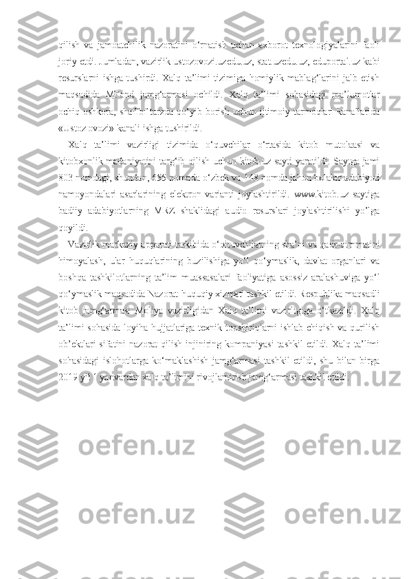 qilish   va   jamoatchilik   nazoratini   o‘rnatish   uchun   axborot   texnologiyalarini   faoli
joriy etdi. Jumladan, vazirlik ustozovozi.uzedu.uz, stat.uzedu.uz, eduportal.uz kabi
resurslarni   ishga   tushirdi.   Xalq   ta’limi   tizimiga   homiylik   mablag‘larini   jalb   etish
maqsadida   MFond   jamg‘armasi   ochildi.   Xalq   ta’limi   sohasidagi   ma’lumotlar
ochiq-oshkora,  shaffof  tarzda  qo‘yib  borish  uchun  ijtimoiy  tarmoqlari  kanallarida
«Ustoz ovozi» kanali ishga tushirildi.
Xalq   ta’limi   vazirligi   tizimida   o‘quvchilar   o‘rtasida   kitob   mutolaasi   va
kitobxonlik madaniyatini  targ‘ib qilish uchun kitob.uz sayti  yaratildi. Saytga jami
803 nomdagi, shundan, 655 nomada o‘zbek va 148 nomda jahon bolalar adabiyoti
namoyondalari   asarlarining   elektron   varianti   joylashtirildi.   www.kitob.uz   saytiga
badiiy   adabiyotlarning   MRZ   shaklidagi   audio   resurslari   joylashtirilishi   yo’lga
qoyildi. 
Vazirlik markaziy apparati tarkibida o‘qituvchilarning sha’ni va qadr-qimmatini
himoyalash,   ular   huquqlarining   buzilishiga   yo‘l   qo‘ymaslik,   davlat   organlari   va
boshqa   tashkilotlarning   ta’lim   muassasalari   faoliyatiga   asossiz   aralashuviga   yo‘l
qo‘ymaslik maqsadida Nazorat-huquqiy xizmati tashkil etildi. Respublika maqsadli
kitob   jamg‘armasi   Moliya   vazirligidan   Xalq   ta’limi   vazirligiga   o‘tkazildi.   Xalq
ta’limi sohasida loyiha hujjatlariga texnik topshiriqlarni ishlab chiqish va qurilish
ob’ektlari  sifatini  nazorat  qilish injiniring kompaniyasi  tashkil  etildi. Xalq ta’limi
sohasidagi   islohotlarga   ko‘maklashish   jamg‘armasi   tashkil   etildi,   shu   bilan   birga
2019 yil 1 yanvardan xalq ta’limini rivojlantirish jamg‘armasi tashkil etildi. 