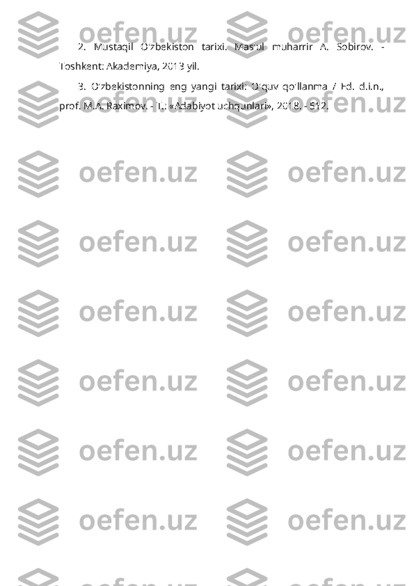 2.   Mustaqil   O'zbekiston   tarixi.   Mas'ul   muharrir   A.   Sobirov.   -
Toshkent: Akademiya, 2013 yil.
3.   O'zbekistonning   eng   yangi   tarixi:   O'quv   qo'llanma   /   Ed.   d.i.n.,
prof. M.A. Raximov. - T.: «Adabiyot uchqunlari», 2018. - 512. 