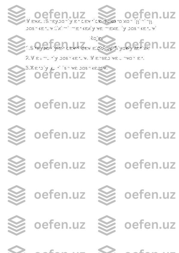 Mavzu:Shayboniylar davrida Buxoro xonligining 
boshkaruv tizimi markaziy va maxalliy boshkaruvi
Reja:
1.Shayboniylar davri davlatchiligi Siyosiy tarixi.
2.Ma ь muriy boshkaruv. Mansab va unvonlar.
3.Xarbiy kurilish va boshkaruv. 