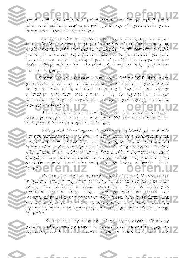 yerlari,   xurri   xoris   yerlar,   vaqf   yerlari,   xon   va   amaldorlarga   tegishli   yerlar,
qo’chmanchi   qabila   va   urug’larga   tegishli   yerlar,   suyurg’ol   yerlari,   tanho   yerlar
hamda tarxonlik yerlari mavjud bo’lgan.
           Iqtoh atamasi  XIV asrning ikkinchi yarmidan boshlab garchi muomaladan
chiqib,   o’z   o’rnini   turkiycha   “suyurg’ol”   atamasiga   bo’shatib   bergan     bo’lsa-da,
shayboniylar davri ayrim manbalari va   hujjatlarida   “iqtoh”     atamasini   uchratish
mumkin.   CHunki,   iqtoh,   suyurg’ol,   tanho   atamalari   va   shu     shakldagi   yer   mulki
huquqining mazmuni bir-biriga deyarli yaqin bo’lgan. Yahni, bunday yer mulklari
davlat   oldidagi   mahlum   bir     xizmatlari   uchun   mahlum   hadya   yoki   inhom
mahnosini anglatgan.
           Suyurg’ol shayboniylar davrida ham keng qo’llanilgan bo’lib, shahzodalar,
yirik   zodagonlar   va   nufuzli   din   peshvolariga   mahlum   shart   va   imtiyozlar   asosida
berilgan   yer   mulki   bo’lib,   u   nasldan     naslga   o’tgan.   Suyurg’ol   egasi   davlatga
to’lanadigan   soliqlardan   ozod   qilingan   bo’lib,   o’z   suyurg’olidan   oladigan
daromaddan   o’z   ixtiyoricha   foydalangan.   Bunday   imtiyozli   suyurg’ol   “darubast
suyurg’ol”   deb atalgan.
                     SHaharlar, tumanlar va hatto viloyatlar   ham   alohida xizmat ko’rsatgan
shaxslarga suyurg’ol qilib berilgan. Misol uchun   XVI asrning   boshlarida Qarshi
Xudoyberdi Sultonning suyurg’ol mulki bo’lgan.
                     Davlat yerlari dehqonlarga muddatsiz merosiy foydalanishga ijara sifatida
berilgan.   Darubast   sifatida   mulk   va   yer   berish,   Abdullaxon   II   davrida   ayniqsa
rivojlanib,   u   o’zining   pirlari   Xoja   Islom   va   uning   avlodlaridan   Xoja   Saahdga
hamda boshqa  Jo’ybor  xojalariga butun-butun bosib olingan viloyatlarni  darubast
sifatida hadya qilgan. Tadqiqotchilarning fikricha,  ushbu mulk merosiy suyurg’ol
(hadya)   bo’lib,   u   barcha   soliqlardan   ozod   qilish   haqidagi   imtiyozlar   bilan   birga
vorislikka   qoldirish   huquqi   bilan   berilgan   yer   va   boshqa   mulklardan     iborat
bo’lgan.
            Jo’ybor xojalarining Buxoro, Samarqand, Nasaf (Qarshi), Marv va boshqa
viloyatlarda   katta   yer     maydonlari   bo’lib,   bu   mulklar   meros   tariqasida   avloddan
avlodga   o’tgan   va   barcha   soliqlardan   ozod   etilgan.     Xonlar   va   boshqa   yirik
amaldorlar   tomonidan   ularga     hadya     etilgan   yer   mulklaridan   tashqari     ular
Movarounnahr   va   Xurosonning   serunum   yaylovlariga,   behisob   podalarga,   katta
shaharlarda   joylashgan   o’z   hunarmandchilik   do’konlariga,   savdo   rastalariga,
tegirmonlar,   hammom   va   karvonsaroylardan     keladigan   daromadlarga   ham   ega
bo’lganlar.
                      Kattadan-katta   boyliklarga   ega   bo’lgan   Jo’ybor   shayxlari   o’z   xususiy
yerlaridan   tashqari   vaqf   yerlardan   keladigan   daromadni   ham   nazorat   qilganlar.
Xojalarning   davlat   ishlaridagi   mavqei   shunchalik   kuchli   ediki,   ular   hatto, 