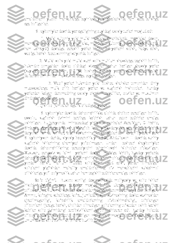 amaldorlarni   yuqori   mansablarga   tayinlash   yoki   chetlatishda   ham   katta   tahsirga
ega bo’lganlar.
           SHayboniylar davrida yer egaligining quyidagi asosiy turlari mavjud edi:
                      1.   Mulki   sultoniy   yoki   mulki   mamlaka   (manbalarda     mamlakai   devon,
mamlakai podshohiy, zamini mamlaka, mamlakati sultoniy, mamlaka atamalarida
ham   uchraydi)   davlatga   qarashli   yerlar   bo’lib,   bu   yerlarni   sotish,   hadya   etish,
vaqfga berish faqat xonning ixtiyorida bo’lgan.
                     2. Mulki xolis yoki mulki xurri xolis-muhlum shaxslarga tegishli  bo’lib,
hukmdor   tomonidan   davlat   oldidagi   xizmatlari   uchun   berilgan   shaxsiy   yerlar
(suyurg’ol,   iqtoh,   tarxon,   tiul   va   boshq.)   Bunday   yerlar   va   ularning   egalari
daftardor tomonidan maxsus daftarga qayd etib borilgan.
                      3.   Vaqf   yerlari-hukmdor   yoki   boshqa   shahslar   tomonidan   diniy
muassasalarga   mulk   qilib   berilgan   yerlar   va   sug’orish   inshootlari.   Bunday
yerlardan   kelgan   daromadning   asosiy   qismi   mutavallilar,   qozilar   va   musulmon
dindorlariga tushgan.
           4. Qishloq  jamoalari egalik qiladigan yerlar.
                      SHayboniylar   davrida   dehqonchilikka   alohida   ehtibor   qaratilgan   bo’lib,
avvolo,   sug’orish   tizimini   tartibga   keltirish   uchun   qator   tadbirlar   amalga
oshirilgan.   Bu   jarayonda     mintaqadagi   yirik   suv   manbalari-Zarafshon,   CHirchiq,
Sirdaryo,   Amudaryo,   Vaxsh,   Murg’ob   kabi   yirik   daryolar   va     ko’plab   kichik
daryolar   hamda   ko’llar,   tog’   suvlarining   imkoniyatlaridan   keng   foydalanilgan.
SHayboniyxon   darida,   siyosiy   beqarorlik   yillarida,   Abdullaxon   II   davrida   sunhiy
sug’orish   ishlarining   ahamiyati   yo’qolmagan.   Undan     tashqari   shayboniylar
davrida   dehqonchilikning   taraqqiyotini   tahminlovchi   islohotlar   o’tkazilgan.
Xususan,   qarovsiz   va   lalmi     yerlarni   davlat     mulkiga   kiritib,   bunday   yerlarda
dehqonchilikni rivojlantirish, dehqonchilik qilishni   hohlaganlarga har tomonlama
yordam   berish,   mahlum   muddat   soliqlardan   ozod   etish,   yerdan   olinadigan
soliqlarni   yig’ishdan   mahalliy   amaldorlarning   o’z   mansablarini   suistehmol
qilishlariga yo’l qo’ymaslik uchun ham tegishli tadbirlar amalga oshirilgan.
Soliq   tizimi.     Buxoro   xonligi   devonxonasida   moliyaviy   va   soliq   ishlari
hisobi   bo’yicha   maxsus   daftarlar   mavjud   bo’lib,   ularda   turli   soliqlar,   ijara
to’lovlari, mahlum mahsulotlar savdosidan tushgan daromadlar qayd etib borilgan.
Ammo, ko’pgina sabablarga ko’ra, jumladan, xon xazinasining davlat xazinasidan
ajratilmaganligi,   ko’pchilik   amaldorlarning   o’zboshimchaligi,   to’plangan
o’lponlarni ijaraga berish, aholidan olinadigan soliqlarning to’satdan oshib ketishi
kabilar   soliq   tizimidangi   tartibsizliklarni   keltirib   chiqarar   edi.   Bunday   holatda
o’lpon   to’lovlarining   qattiq   o’rnatilgan   mehyorlari   mavjud   bo’lmasdan,   yagona
umumdavlat soliq tizimi ko’pincha buzilib turgan. 