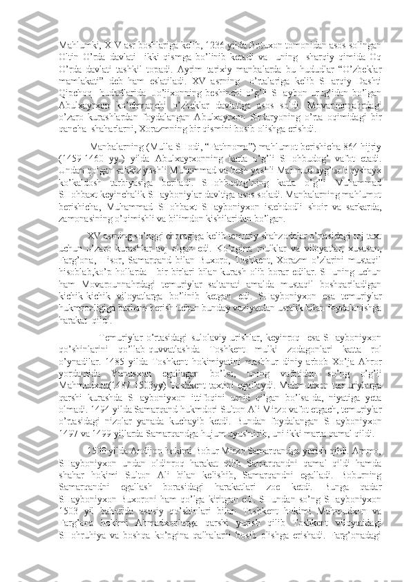 Mahlumki, XIV asr boshlariga kelib, 1236 yilda Botuxon tomonidan asos solingan
Oltin   O’rda   davlati     ikki   qismga   bo’linib   ketadi   va     uning     sharqiy   qimida   Oq
O’rda   davlati   tashkil   topadi.   Ayrim   tarixiy   manbalarda   bu   hududlar   “O’zbeklar
mamlakati”   deb   ham   eslatiladi.   XV   asrning     o’rtalariga   kelib   SHarqiy   Dashti
Qipchoq     hududlarida     Jo’jixonning   beshinchi   o’g’li   SHaybon   urug’idan   bo’lgan
Abulxayrxon   ko’chmanchi   o’zbeklar   davlatiga   asos   soldi.   Movarounnahrdagi
o’zaro   kurashlardan   foydalangan   Abulxayrxon   Sirdaryoning   o’rta   oqimidagi   bir
qancha  shaharlarni, Xorazmning bir qismini bosib olishga erishdi.
            Manbalarning (Mulla SHodi, “Fathnoma”) mahlumot berishicha 864 hijriy
(1459-1460   yy.)   yilda   Abulxayrxonning   katta   o’g’li   SHohbudog’   vafot   etadi.
Undan qolgan sakkiz yoshli Muhammad va besh yoshli Mahmud uyg’ur Boyshayx
ko’kaldosh   tarbiyasiga   beriladi.   SHohbudog’ning   katta   o’g’li   Muhammad
SHohbaxt keyinchalik SHayboniylar davltiga asos soladi. Manbalarning mahlumot
berishicha,   Muhammad   SHohbaxt   SHayboniyxon   istehdodli   shoir   va   sarkarda,
zamonasining o’qimishli va bilimdon kishilaridan bo’lgan.
           XV asrning so’nggi choragiga kelib temuriy shahzodalar o’rtasidagi toj-taxt
uchun   o’zaro   kurashlar   avj   olgan   edi.   Ko’pgina   mulklar   va   viloyatlar,   xususan,
Farg’ona,   Hisor,   Samarqand   bilan   Buxoro,   Toshkent,   Xorazm   o’zlarini   mustaqil
hisoblab,ko’p hollarda      bir-birlari  bilan  kurash   olib  borar   edilar.  SHuning uchun
ham   Movarounnahrdagi   temuriylar   saltanati   amalda   mustaqil   boshqariladigan
kichik-kichik   viloyatlarga   bo’linib   ketgan   edi.   SHayboniyxon   esa   temuriylar
hukmronligiga barham berish uchun bunday vaziyatdan ustalik bilan foydalanishga
harakat  qildi.
                      Temuriylar   o’rtasidagi   sulolaviy   urishlar,   keyinroq     esa   SHayboniyxon
qo’shinlarini   qo’llab-quvvatlashda   Toshkent   mulki   zodagonlari   katta   rol
o’ynadilar.   1485   yilda   Toshkent   hokimiyatini   mashhur   diniy   arbob   Xo’ja   Ahror
yordamida   Yunusxon   egallagan   bo’lsa,   uning   vafotidan   so’ng   o’g’li
Mahmudxon(1487-1503yy)   Toshkent   taxtini   egallaydi.   Mahmudxon   temuriylarga
qarshi   kurashda   SHayboniyxon   ittifoqini   umid   qilgan   bo’lsa-da,   niyatiga   yeta
olmadi. 1494 yilda Samarqand hukmdori Sulton Ali Mirzo vafot etgach, temuriylar
o’rtasidagi   nizolar   yanada   kuchayib   ketdi.   Bundan   foydalangan   SHayboniyxon
1497 va 1499 yillarda Samarqandga hujum uyushtirib, uni ikki marta qamal qildi.
           1500 yilda Andijon hokimi Bobur Mirzo Samarqandga yurish qildi. Ammo,
SHayboniyxon   undan   oldinroq   harakat   qilib   Samarqandni   qamal   qildi   hamda
shahar   hokimi   Sulton   Ali   bilan   kelishib,   Samarqandni   egalladi.   Boburning
Samarqandni   egallash   borasidagi   harakatlari   zoe   ketdi.   Bunga   qadar
SHayboniyxon Buxoroni   ham  qo’lga kiritgan edi.  SHundan  so’ng SHayboniyxon
1503   yil   bahorida   asosiy   qo’shinlari   bilan   Toshkent   hokimi   Mahmudxon   va
Farg’ona   hokimi   Ahmadxonlarga   qarshi   yurish   qilib   Toshkent   viloyatidagi
SHohruhiya   va   boshqa   ko’pgina   qalhalarni   bosib   olishga   erishadi.   Farg’onadagi 